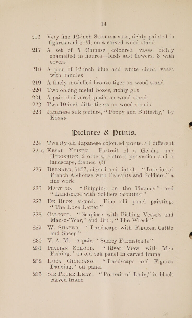 927 928 92.9) 230 231 14 Very fine 12-inch Satsuma vase, richly painted in figures and vold, on a carved wood stand A set of 5 Chinese coloured vases _ richly enamelled in figures—-birds and flowers, 3 with covers A pair of 12 inch blue and white china vases with handles A finely-modelled bronze tiger on wood stand Two oblong metal boxes, richly gilt A pair of silvered quails on wood stand Two 10-inch ditto tigers on wood stands Japanese silk picture, ‘“* Poppy and Butterfly,” by KOSAN Pictures &amp; Prints, Tweuty old Japanese coloured prints, all different Kmsat YRISEN. Portrait of a Geisha, and HirosHice#, 2 others, a street procession and a landscape, framed (3) BERNARD, 1837, signed and dated. ‘‘ Interior of french Alehouse with Peasants and Soldiers,” a fine work MALTINO. “Shipping on the Thames’ and ‘* Lianascape with Soldiers Scouting ” Dz Buon, signed. Fine old panel painting, “The Love Letter” CaLcoTT. ‘' Seapiece with Fishing Vessels and Man-o-’ War,’ and ditto, ‘‘ The Wreck ” W. SHAYER. ‘‘ Landscape with Figures, Cattle and Sheep ” V. A.M. A pair, “ Surrey Farmsteads ”’ ITALIAN ScHoon. ‘ River View with Men Fishing,” an old oak panel in carved frame Luca GIoRDANO. “Landscape and Figures Dancing,” on panel Sin PETER Leny. ‘“ Portrait of Lady,” in black carved frame