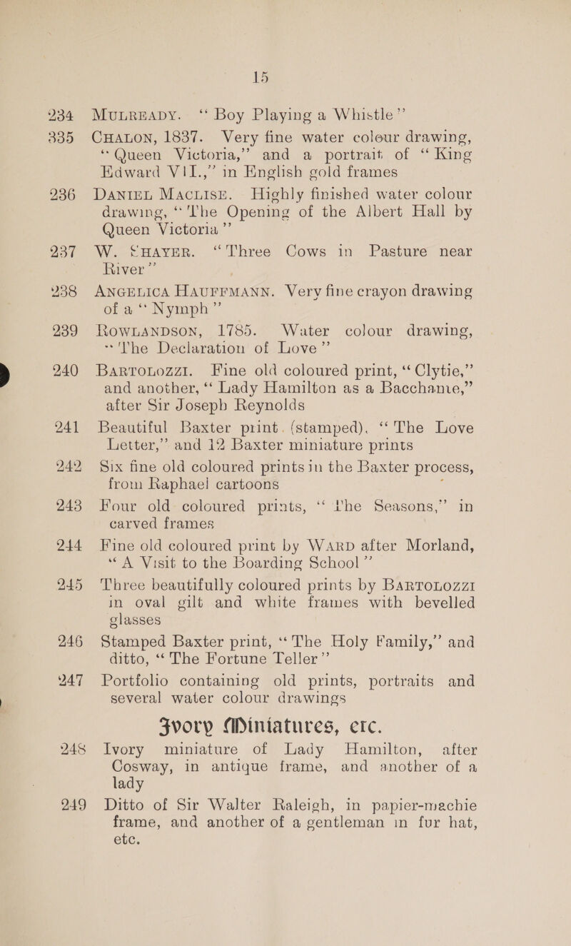 234 335 236 237 238 239 240 241 249 243 244 15 MouureaDy. ‘ Boy Playing a Whistle” CHALON, 1837. Very fine water colour drawing, ‘Queen Victoria,’ and a portrait of ‘“ King Edward VII.,” in English gold frames DaniEL Macuisée. Highly finished water colour drawing, ‘The Opening of the Albert Hall by Queen Victoria ’”’ W. CHaver. “Three Cows in Pasture near iver ANGELICA Peoieanse, Very fine crayon drawing of a ‘* Nymph” Rownanpson, 1785. Water colour drawing, ~The Declaration of Love” Barrouozz1. Fine old coloured print, ‘ Clytie,”’ and another, ‘“‘ Lady Hamilton as a Bacchanie,” after Sir Joseph Reynolds Beautiful Baxter print. (stamped). ‘“‘ The Love Letter,” and 12 Baxter miniature prints Six fine old coloured printsin the Baxter process, from Raphael cartoons Four old- coloured prints, ‘‘ he Seasons,” in carved frames Fine old coloured print by WARD after Morland, “A Visit to the Boarding School ”’ Three beautifully coloured prints by BARTOLOzzI in oval gilt and white frames with bevelled glasses Stamped Baxter print, ‘The Holy Family,” and ditto, ‘‘ The Fortune Teller” Portfolio containing old prints, portraits and several water colour drawings SZvory Miniatures, etc. Ivory miniature of Lady Hamilton, after Cosway, in antique frame, and another of a lady Ditto of Sir Walter Raleigh, in papier-machie frame, and another of a gentleman in fur hat, etc.