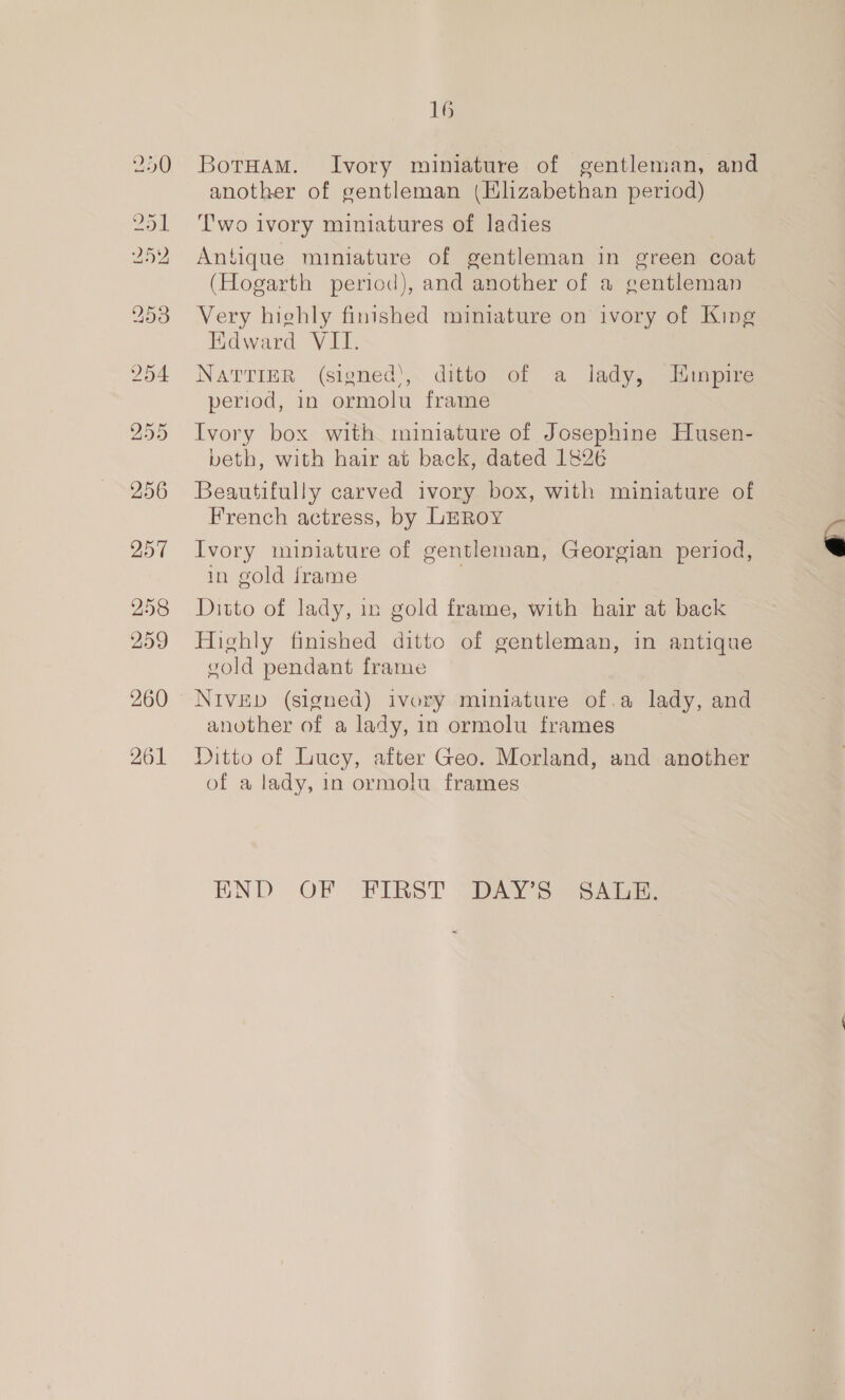 257 258 259 260 261 16 BotHam. Ivory miniature of gentleman, and another of gentleman (Elizabethan period) Two ivory miniatures of ladies | Antique miniature of gentleman in green coat (Hogarth period), and another of a gentleman Very highly finished miniature on ivory of King Edward VII. NaTTinR (signed‘, ditto of a lady, Eunpire period, in ormolu frame Ivory box with miniature of Josephine Husen- beth, with hair at back, dated 1826 Beautifully carved ivory box, with miniature of French actress, by LEROY Ivory miniature of gentleman, Georgian period, in gold frame Ditto of lady, in gold frame, with hair at back Highly finished ditto of gentleman, in antique vold pendant frame another of a lady, in ormolu frames Ditto of Lucy, after Geo. Morland, and another of a lady, in ormolu frames END OF FIRST “DAYS SAGE: 