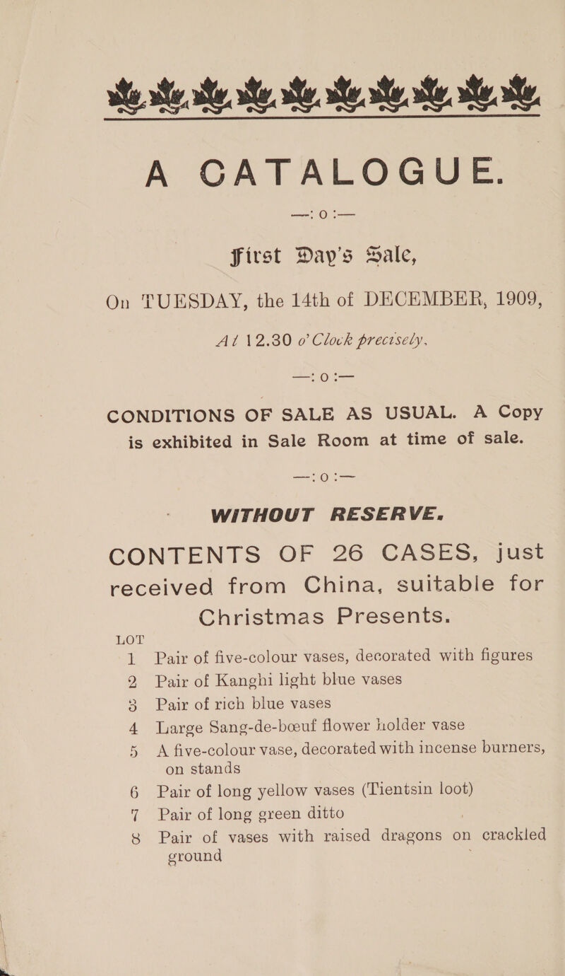 We te Me ee Mee Me Re, A CATALOGUE. first Day’s Hale, On TUESDAY, the 14th of DECEMBER, 1909, A1 12.30 0’ Clock precisely. rey ea CONDITIONS OF SALE AS USUAL. A Copy is exhibited in Sale Room at time of sale. aes) ee WITHOUT RESERVE. CONTENTS OF 26 CASES, just received from China, suitable for Christmas Presents. a ©) ee Pair of five-colour vases, decorated with figures Pair of Kanghi light blue vases we = Pair of rich blue vases ee Large Sang-de-boeuf flower holder vase A five-colour vase, decorated with incense burners, on stands 6 Pair of long yellow vases (Tientsin loot) 7 Pair of long green ditto 8 Pair of vases with raised dragons on . crackled ground Cr