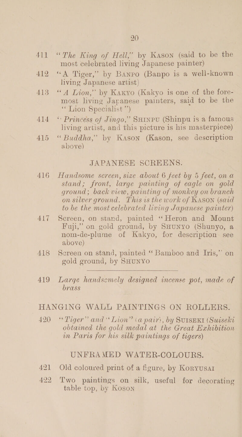 411 “The King of Hell,” by Kason (said to be the most celebrated living Japanese painter) 412 “A Tiger,” by Banpo (Banpo is a well-known living Japanese artist) 413 ‘A Lion,’ by Kaxyo (Kakyo is one of the fore- most living Japanese painters, said to be the ‘“* Lion Specialist ’ ’) 414 © Princess of Jingo,” Suinpu (Shinpu is a famous living artist, and this picture is his masterpiece) 415 “ Buddha,’ by Kason (Kason, see description above) JAPANESE SCREENS. 416 Handsome screen, size about 6 feet by 5 feet, on a stand; front, large painting of eagle on gold ground; back view, painting of monkey on branch on silver ground. This is the work of KASON (said to be the most celebrated living Japanese painter) 417 Screen, on stand, painted ‘“‘ Heron and Mount Fuji,” on gold ground, by SHuNyo (Shunyo, a nom-de-plume of Kakyo, for description see above) 418 Screen on stand, painted ‘‘ Bamboo and Ins,’ on gold ground, by SHUNYO 419 Large handscmely designed incense pot, made of brass HANGING WALLS PAINTINGS ON ROLLERS. 420 ‘Tiger’ and ‘‘ Lion” (a pairs, by SUISEKI {Suiseki obtained the gold medal at the Great Exhibition im Paris for his silk paintings of tigers) UNFRAMED WATER-COLOURS. 421 Old coloured print of a feure, by Koryusar 422 Two paintings on silk, useful for cee table top, by Ioson