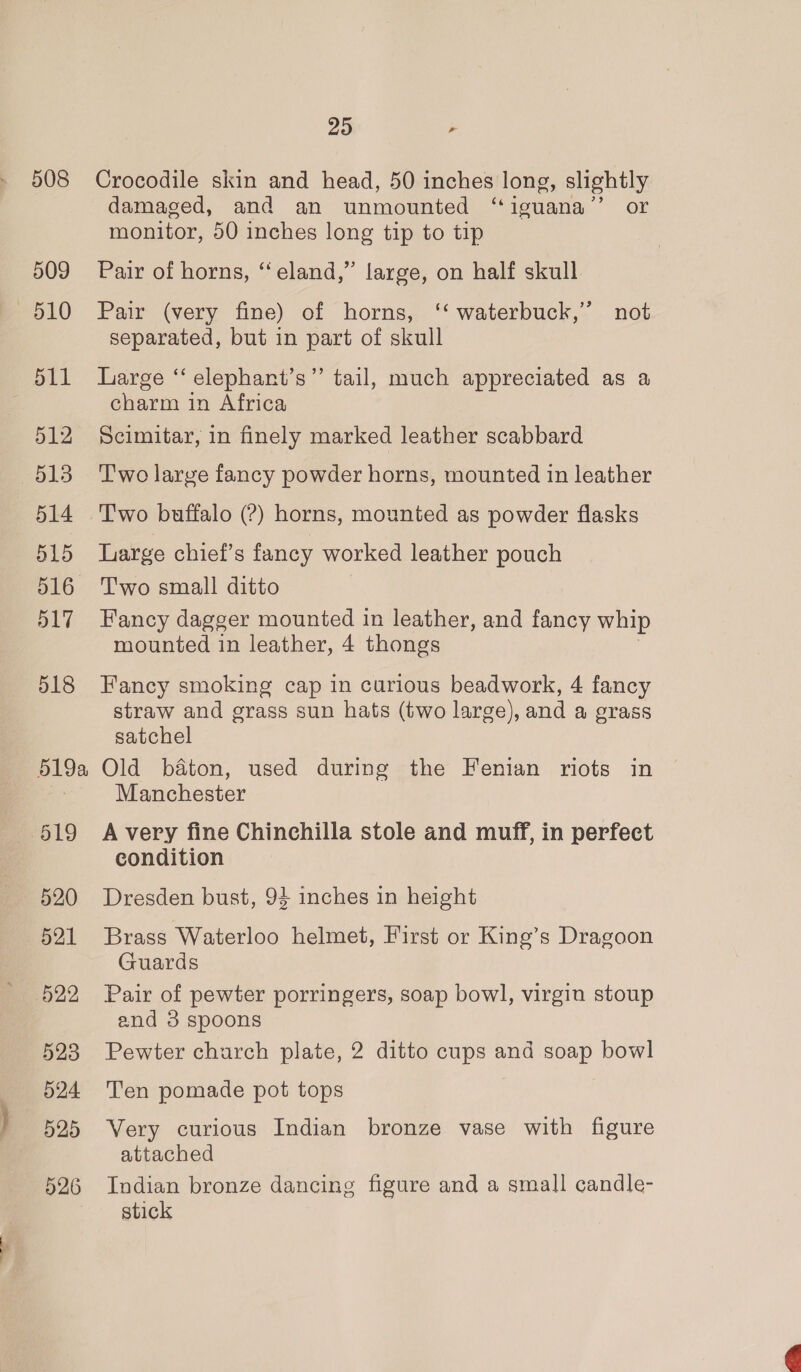 508 509 pol0 512 513 514 515 516 517 518 519a 519 520 521 522 523 524 525 526 20 , Crocodile skin and head, 50 inches long, slightly damaged, and an unmounted “iguana’’ or monitor, 50 inches long tip to tip Pair of horns, “eland,” large, on half skull Pair (very fine) of horns, ‘‘ waterbuck,”’ not separated, but in part of skull Large “ elephant’s”’ tail, much appreciated as a charm in Africa Scimitar, in finely marked leather scabbard Two large fancy powder horns, mounted in leather Two buffalo (?) horns, mounted as powder flasks Large chief’s fancy worked leather pouch Two small ditto Fancy dagger mounted in leather, and fancy whip mounted in leather, 4 thongs Fancy smoking cap in curious beadwork, 4 fancy straw and grass sun hats (two large), and a grass satchel Old baton, used during the Fenian riots in Manchester A very fine Chinchilla stole and muff, in perfect condition Dresden bust, 94 inches in height Brass Waterloo helmet, First or King’s Dragoon Guards Pair of pewter porringers, soap bowl, virgin stoup and 3 spoons Pewter charch plate, 2 ditto cups and soap bowl Ten pomade pot tops Very curious Indian bronze vase with figure attached Indian bronze dancing figure and a small candle- stick