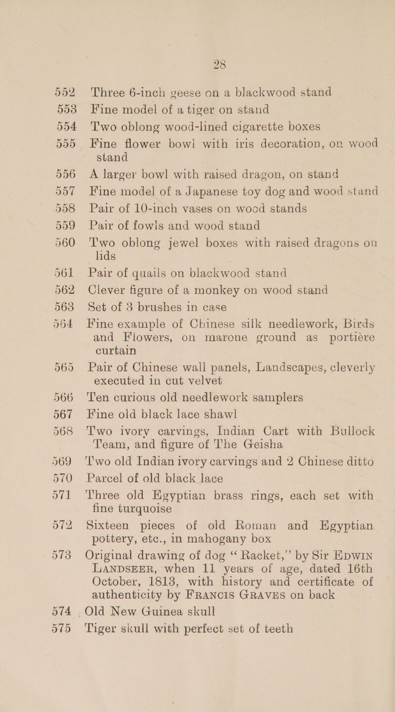 552 553 554 556 28 Three 6-inch geese on a blackwood stand Fine model of a tiger on stand T'wo oblong wood-lined cigarette boxes Fine flower bowi with iris decoration, on wood stand A larger bowl with raised dragon, on stand Fine model of a Japanese toy dog and wood stand Pair of 10-inch vases on wood stands Pair of fowis and wood stand Two oblong jewel boxes with raised dragons on lids | Pair of quails on blackwood stand Clever figure of a monkey on wood stand Set of 3 brushes in case Fine example of Chinese silk needlework, Birds and Flowers, on marone ground as_ portiére curtain Pair of Chinese wall panels, Landscapes, cleverly executed in cut velvet ‘Ten curious old needlework samplers Fine old black lace shawl Two ivory carvings, Indian Cart with Bullock Team, and figure of The Geisha T'wo old Indian ivory carvings and 2 Chinese ditto Parcel of old black lace Three old Hgyptian brass rings, each set with fine turquoise Sixteen pieces of old Roman and Egyptian pottery, etc., in mahogany box Original drawing of dog “‘ Racket,” by Sir Hpwin LANDSEER, when 11 years of age, dated 16th October, 1813, with history and certificate of authenticity by FRANCIS GRAVES on back Tiger skull with perfect set of teeth