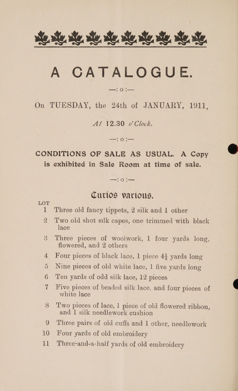 ste ste, se. se se... A CATALOGUE. On TUESDAY, the 24th of JANUARY, 1911, Al 12.30 o’ Clock. —! O:— CONDITIONS OF SALE AS USUAL. A Copy is exhibited in Sale Room at time of sale. —:0:i— Curios various, LOT 1 Three old fancy tippets, 2 silk and 1 other 2 Two old shot silk capes, one trimmed with black lace ce) Three pieces of woolwork, 1 four yards long, flowered, and 2 others 4 Four pieces of black lace, 1 piece 44 yards long 5 Nine pieces of old white lace, 1 five yards long 6 Ten yards of odd silk lace, 12 pieces 7 Five pieces of beaded silk lace, and four pieces of white lace 8 ‘Two pieces of lace, 1 piece of old flowered ribbon, and | silk needlework cushion 9 ‘Three pairs of old cuffs and 1 other, needlework 10 Four yards of old embroidery 1] Three-and-a-half yards of old embroidery  