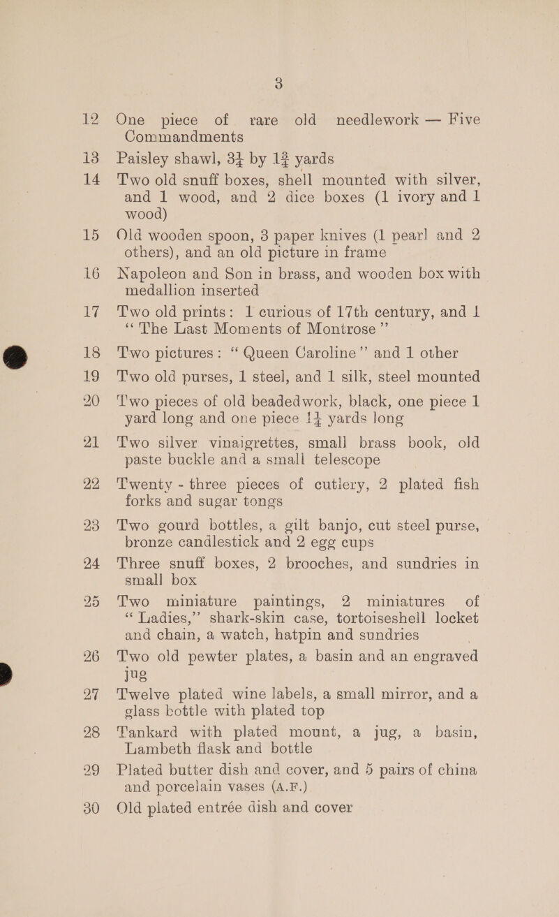 12 i3 14 15 16 ays 3 One piece of rare old needlework — Five Commandments Paisley shawl, 31 by 12 yards Two old snuff boxes, shell mounted with silver, and 1 wood, and 2 dice boxes (1 ivory and l wood) Old wooden spoon, 3 paper knives (1 pear] and 2 others), and an old picture in frame Napoleon and Son in brass, and wooden box with medallion inserted Two old prints: 1 curious of 17th century, and L ‘The Last Moments of Montrose ’”’ Two pictures: ‘‘ Queen Caroline” and 1 other T’'wo old purses, 1 steel, and 1 silk, steel mounted ‘T'wo pieces of old beadedwork, black, one piece 1 yard long and one piece !4 yards long Two silver vinaigrettes, smali brass book, old paste buckle and a smali telescope Twenty - three pieces of cutiery, 2 plated fish forks and sugar tones Two gourd bottles, a gilt banjo, cut steel purse, bronze candlestick and 2 egg cups Three snuff boxes, 2 brooches, and sundries in small box Two miniature paintings, 2 miniatures of ‘* Liadies,’’ shark-skin case, tortoiseshell locket and chain, a watch, hatpin and sundries Two old pewter plates, a basin and an engraved jug Twelve plated wine labels, a small mirror, and a slass kottle with plated top Tankard with plated mount, a jug, a_ basin, Lambeth flask and bottle Plated butter dish and cover, and 5 pairs of china and porcelain vases (A.F.) Old plated entrée dish and cover