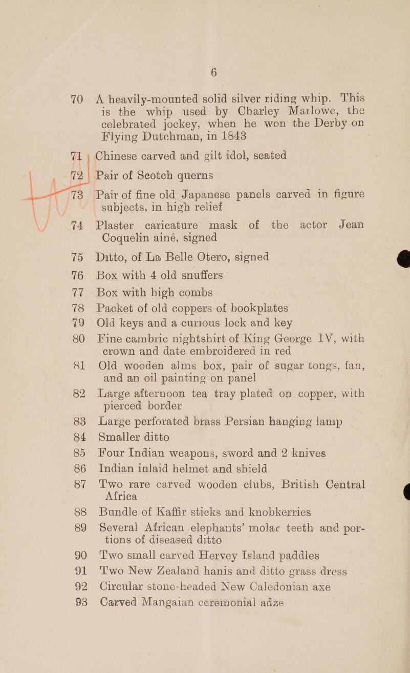 70 A heavily-mounted solid silver riding whip. This is the whip used by Charley Marlowe, the celebrated jockey, when he won the Derby on Flying Dutchman, in 1543 71 | Chinese carved and cilt idol, seated | ie Pair of Scotch querns ean : 73 Pair of fine old Japanese panels carved in figure ae i subjects, in high relief 5 74 Plaster caricature mask of the actor Jean Coquelin ainé, signed 75 Ditto, of La Belle Otero, signed 76 Box with 4 old snuffers. 77 Box with high combs 78 Packet of old coppers of bookplates 79 Old keys and a curious lock and key 80 Fine cambric nightshirt of King George IV, with crown and date embroidered in red 81 Old wooden alms box, pair of sugar tongs, fan, and an oil painting on panel 82 large afternoon tea tray plated on copper, with pierced border 83 Large perforated brass Persian hanging lamp 84 Smaller ditto 85 Four Indian weapons, sword and 2 knives 86 Indian inlaid helmet and shield 87 Two rare carved wooden clubs, British Central Africa f 88 Bundle of Kaffir sticks and knobkerries 89 Several African elephants’ molac teeth and por- tions of diseased ditto 90 ‘Two small carved Hervey Island paddles 91 Two New Zealand hanis and ditto grass dress 92, Circular stone-headed New Caledonian axe 93 Carved Mangaian ceremonial adze 