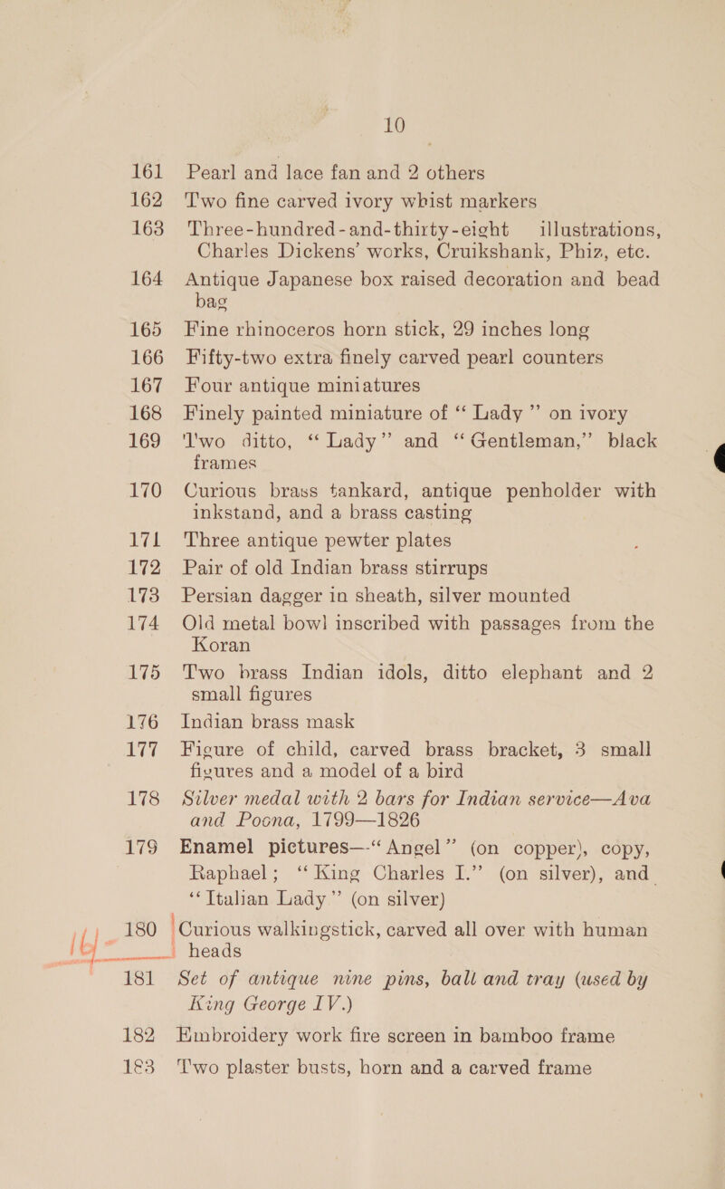 161 Pearl and lace fan and 2 others 162 ‘Two fine carved ivory whist markers 163. Three-hundred-and-thirty-eight illustrations, Charles Dickens’ works, Cruikshank, Phiz, etc. 164 Antique Japanese box raised decoration and bead bag 165 Fine rhinoceros horn stick, 29 inches long 166 Fifty-two extra finely carved pearl counters 167 Four antique miniatures 168 Finely painted miniature of ‘“‘ Lady ”’ on ivory 169 '‘l'wo ditto, “ Lady’ and ‘‘ Gentleman,” black frames 170 Curious brass tankard, antique penholder with inkstand, and a brass casting 171 Three antique pewter plates 172 Pair of old Indian brass stirrups 173 Persian dagger in sheath, silver mounted 174 Old metal bow] inscribed with passages from the Koran 175 Two brass Indian idols, ditto elephant and 2 small figures 176 Indian brass mask 177 Figure of child, carved brass bracket, 3 small fivures and a model of a bird 178 Sulver medal with 2 bars for Indian service—Ava and Poona, 1799—1826 179 Enamel pictures—-“ Angel” (on copper), copy, Raphael; ‘‘ King Charles I.”’ (on silver), and ‘‘ Italian Lady” (on silver) rf}, £80 Curious walkingstick, carved all over with human } a heads 181 Set of antique nine pins, ball and tray (used by King George LV.) 182 Embroidery work fire screen in bamboo frame ? 1€3 ‘Two plaster busts, horn and a carved frame