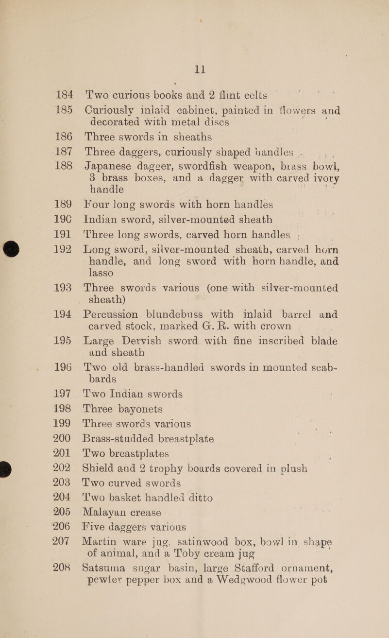 184 185 186 187 188 189 19C 19t 192 193 194 195 196 197 198 199 200 201 202 203 204 205 206 207 208 11 Two curious books and 2 flint celts — Curiously iniaid cabinet, painted in flowers and decorated with metal discs Three swords in sheaths Three daggers, curiously shaped handles .. Japanese dagger, swordfish weapon, brass bowl, 3 brass boxes, and a dagger with carved 1 ivory handle Four long swords with horn handles Indian sword, silver-mounted sheath | Three long swords, carved horn handles . Long sword, silver-mounted sheath, carved horn handle, and long sword with horn handle, and lasso Three swords various (one with silver-mounted Percussion blundebuss with inlaid barrel and carved stock, marked G. R. with crown | Large Dervish sword with fine inscribed blade and sheath Two old brass-handled swords in faguiited scab- bards Two Indian swords Three bayonets Three swords various Brass-studded breastplate T'wo breastplates Shield and 2 trophy boards covered in plush Two curved swords Two basket handled ditto Malayan crease Five daggers various Martin ware jug, satinwood box, bowl in shape of animal, and a Toby cream jug Satsuma sugar basin, large Statford ornament, pewter pepper box and a Wedgwood flower pot