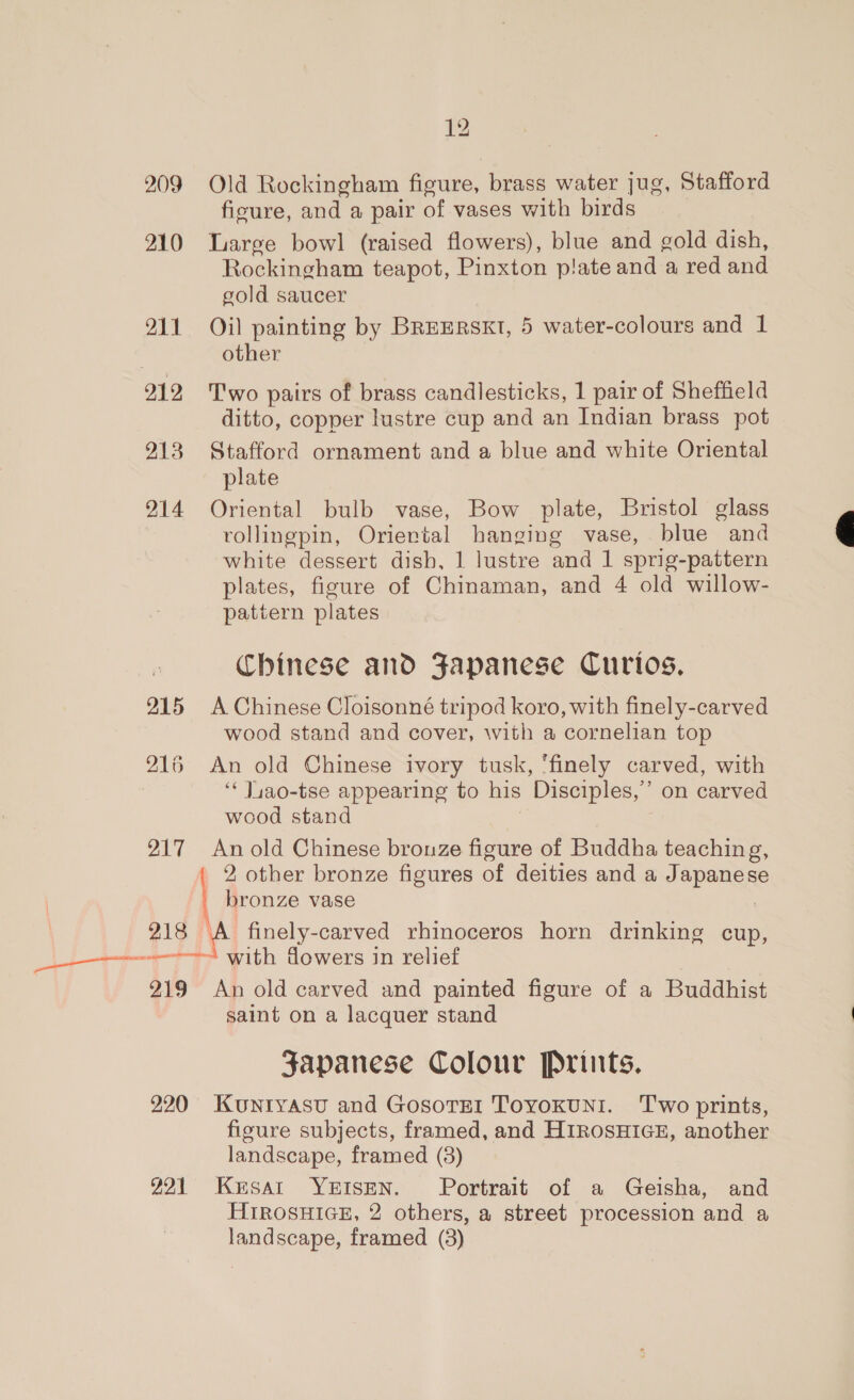on ee 209 P10 1 912 913 214 215 216 217 Old Rockingham figure, brass water jug, Stafford ficure, and a pair of vases with birds Large bowl (raised flowers), blue and gold dish, Rockingham teapot, Pinxton plate and a red and gold saucer Oil painting by BRrERsKt, 5 water-colours and 1 other Two pairs of brass candlesticks, 1 pair of Sheffield ditto, copper lustre cup and an Indian brass pot Stafford ornament and a blue and white Oriental plate Oriental bulb vase, Bow plate, Bristol glass rollingpin, Oriental hanging vase, blue and white dessert dish, 1 lustre and 1 sprig-pattern plates, figure of Chinaman, and 4 old willow- pattern plates Chinese and Fapanese Curios. A Chinese Cloisonné tripod koro, with finely-carved wood stand and cover, with a cornelian top An old Chinese ivory tusk, ‘finely carved, with ‘‘ J4a0-tse appearing to his Disciples,’ on carved An old Chinese bronze figure of Buddha teaching, _ 2 other bronze figures of deities and a Japanese _ bronze vase | 219 220 221 with dowers in relief An old carved and painted figure of a Buddhist saint on a lacquer stand Japanese Colour Prints. KuUNIYASU and GosoTEI ToYOKUNI. ‘Two prints, figure subjects, framed, and HIROSHIGE, another landscape, framed (8) Krsat YEISEN. Portrait of a Geisha, and HIROSHIGE, 2 others, a street procession and a landscape, framed (38) 