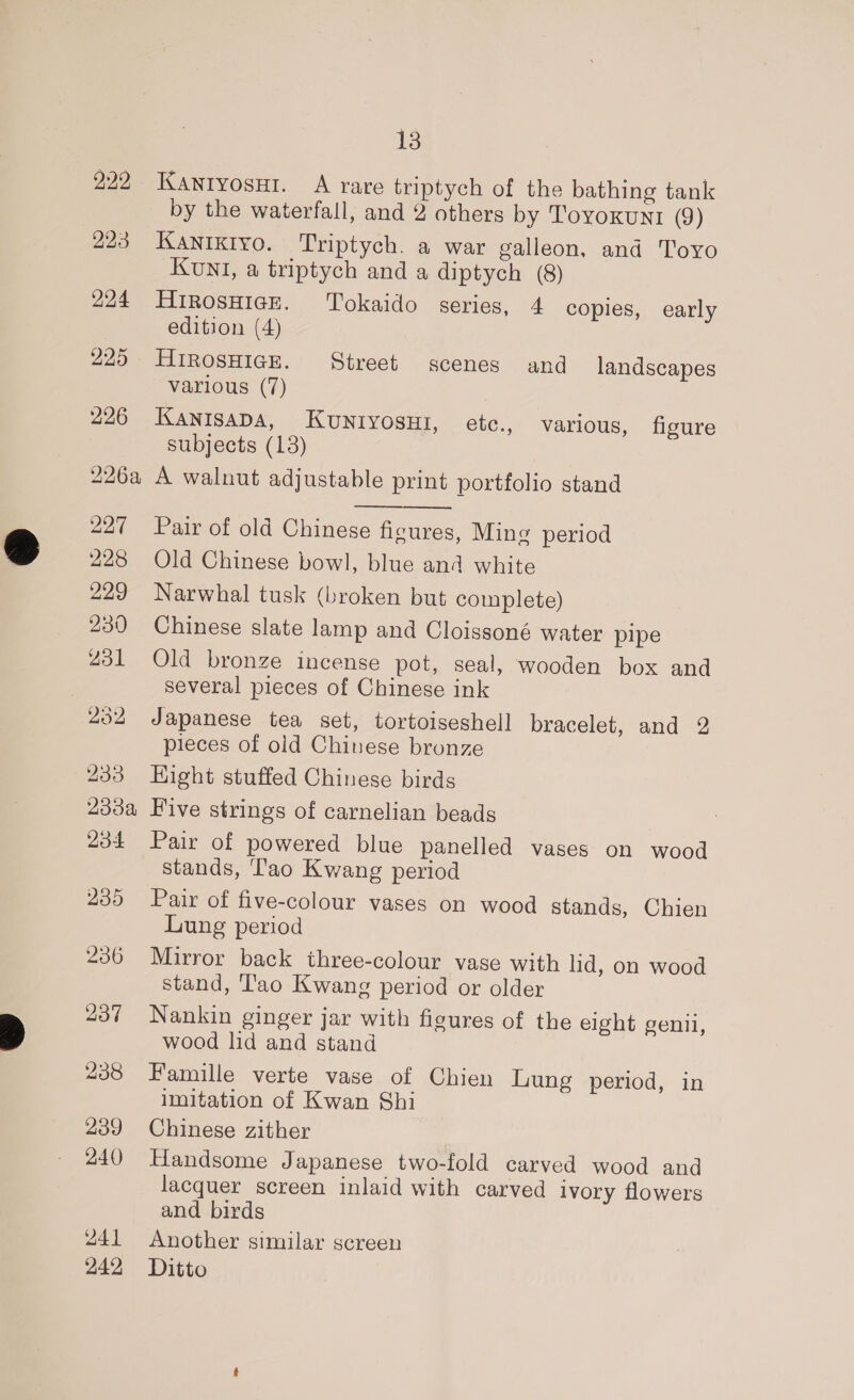 229 223 294 225 226 226a 227 228 229 230 231 252 233 233a 204 235 236 Zot 238 239 240 241 242 Ve) KANIyosuHi. A rare triptych of the bathing tank by the waterfall, and 2 others by Toyoxun1 (9) Kaniktyo. Triptych. a war galleon, and Toyo KUNI, a triptych and a diptych (8) HtRosHIGE. Tokaido series, 4 copies, early edition (4) HIROSHIGE. Street scenes and landscapes various (7) KANISADA, KUNIYOSHI, etc., various, figure subjects (13) A walnut adjustable print portfolio stand Pair of old Chinese ficures, Ming period Old Chinese bowl, blue and white Narwhal tusk (broken but complete) Chinese slate lamp and Cloissoné water pipe Old bronze incense pot, seal, wooden box and several pieces of Chinese ink Japanese tea set, tortoiseshell bracelet, and 2 pieces of old Chinese bronze Hight stuffed Chinese birds Five strings of carnelian beads Pair of powered blue panelled vases on wood stands, ‘ao Kwang period Pair of five-colour vases on wood stands, Chien Lung period Mirror back three-colour vase with lid, on wood stand, Tao Kwang period or older Nankin ginger jar with figures of the eight genii, wood lid and stand Famille verte vase of Chien Lung period, in imitation of Kwan Shi Chinese zither Handsome Japanese two-fold carved wood and lacquer screen inlaid with carved ivory flowers and birds Another similar screen Ditto