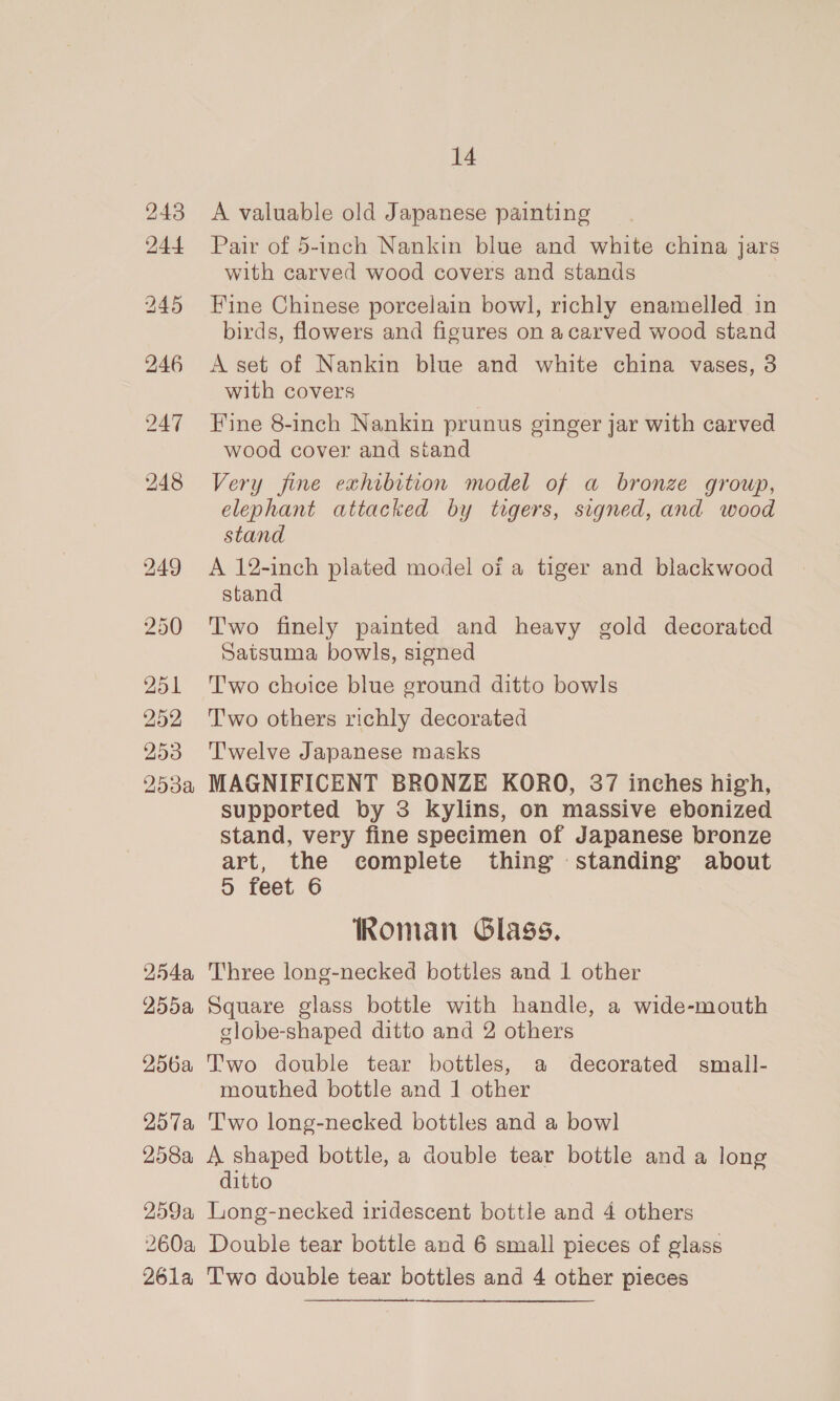 243 244 250 251 252 253 253a W5Aa, 255a 256a 257a 258a 259a, 260a 14 A valuable old Japanese painting Pair of 5-inch Nankin blue and white china jars with carved wood covers and stands Fine Chinese porcelain bowl, richly enamelled in birds, flowers and figures on acarved wood stand A set of Nankin blue and white china vases, 3 with covers Fine 8-inch Nankin prunus ginger jar with carved wood cover and stand Very fine exhibition model of a bronze group, elephant attacked by tigers, signed, and wood stand A 12-inch plated model oi a tiger and blackwood stand Two finely painted and heavy gold decorated Satsuma bowls, signed Two choice blue ground ditto bowls T'wo others richly decorated Twelve Japanese masks MAGNIFICENT BRONZE KORO, 37 inches high, supported by 3 kylins, on massive ebonized stand, very fine specimen of Japanese bronze art, the complete thing standing about D&gt; feet 6 Roman Glass. Three long-necked bottles and 1 other Square glass bottle with handle, a wide-mouth globe-shaped ditto and 2 others Two double tear bottles, a decorated small- mouthed bottle and 1 other Two long-necked bottles and a bowl A shaped bottle, a double tear bottle and a long ditto Long-necked iridescent bottle and 4 others Double tear bottle and 6 small pieces of glass