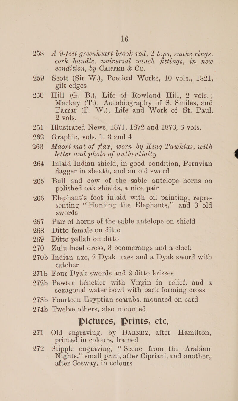 258 259 260 261 262 263 264 265 266 267 268 269 270 270b 271b 272b 273b 274b 271 272 16 A 9-feet greenheart brook rod, 2 tops, snake rings, cork handle, universal winch fittings, in new condition, by CARTER &amp; Co. | Scott (Sir W.), Poetical Works, 10 vols., 1821, gilt edges Hill (G: B.), Sitte of Rowland Hill, 2: vols... Mackay (T.), Autobiography of 8. Smiles, and Farrar (f. W.), Infe and Work of St. Paul, 2 vols. Illustrated News, 1871, 1872 and 1878, 6 vols. Graphic, vols. 1, 3 and 4 Maori mat of flax, worn by King Tawhias, with letter and photo of authentiority Inlaid Indian shield, in good condition, Peruvian dagger in sheath, and an old sword Bull and cow of the sable antelope horns on polished oak shields, a nice pair Hlephant’s foot inlaid with oil painting, repre- senting ‘‘ Hunting the Hlephants,’ and 3 old swords Pair of horns of the sable antelope on shield Ditto female on ditto Ditto pallah on ditto Zulu head-dress, 8 boomerangs and a clock Indian axe, 2 Dyak axes and a Dyak sword with catcher Four Dyak swords and 2 ditto krisses Pewter bénetier with Virgin in relief, and a sexagonal water bow] with back forming cross Fourteen Egyptian scarabs, mounted on card Twelve others, also mounted Pictures, Prints, etc, Old engraving, by BaRrney, after Hamilton, printed in colours, framed Stipple engraving, ‘‘Scene from the Arabian Nights,” small print, after Cipriani, and another, after Cosway, in colours