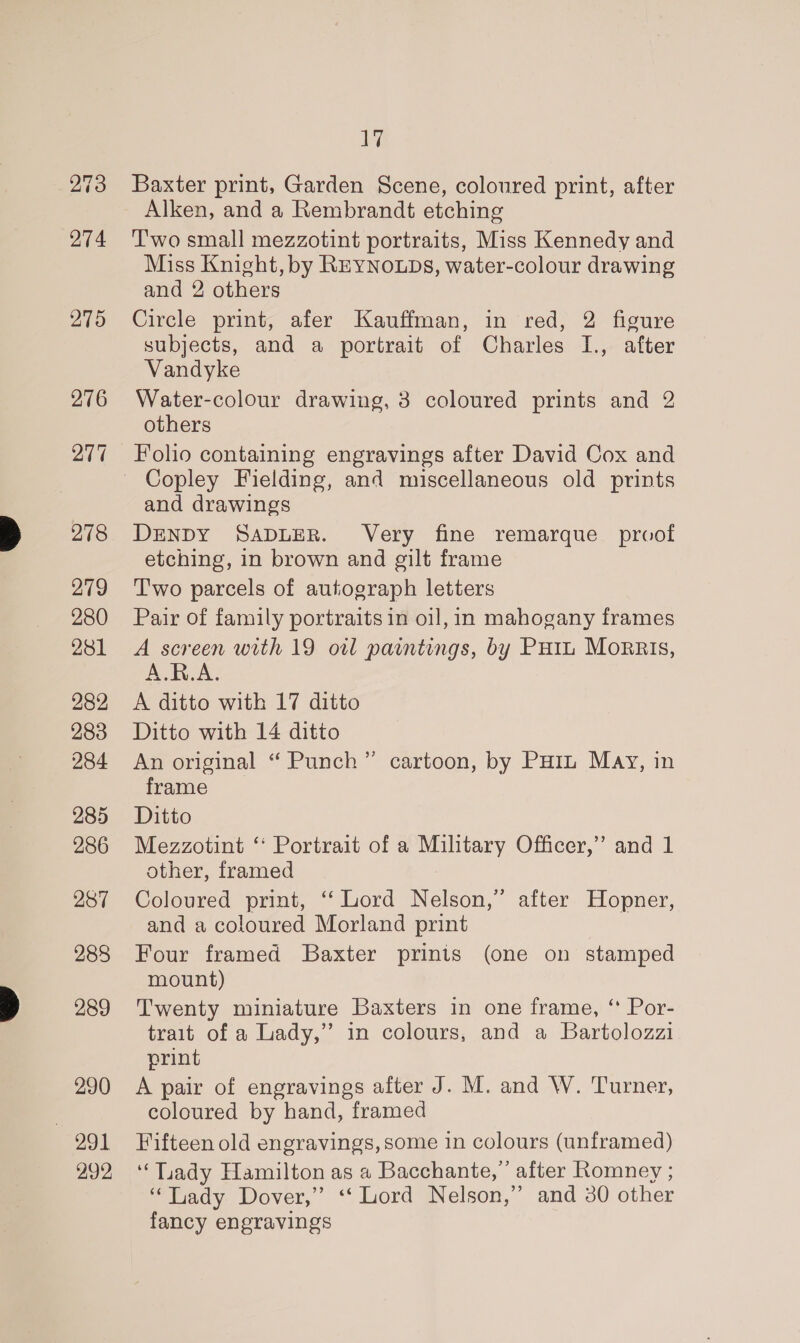 274 275 276 278 279 280 281 282 283 284 285 286 287 288 289 290 991 999 17 Baxter print, Garden Scene, coloured print, after Alken, and a Rembrandt etching Two small mezzotint portraits, Miss Kennedy and Miss Knight, by REYNOLDS, water-colour drawing and 2 others Circle print, afer Kauffman, in red, 2 figure subjects, and a portrait of Charles I., after Vandyke Water-colour drawing, 3 coloured prints and 2 others Folio containing engravings after David Cox and and drawings DENDY SADLER. Very fine remarque proof etching, in brown and gilt frame T'wo parcels of autograph letters Pair of family portraits in oi], in mahogany frames A screen with 19 oil paintings, by PHIL Morris, A.R.A. A ditto with 17 ditto Ditto with 14 ditto An original “ Punch” cartoon, by Poin May, in frame Ditto Mezzotint “ Portrait of a Military Officer,’ and 1 other, framed Coloured print, ‘‘ Lord Nelson,” after Hopner, and a coloured Morland print Four framed Baxter prinis (one on stamped mount) Twenty miniature Baxters in one frame, “ Por- trait of a Lady,” in colours, and a Bartolozzi print A pair of engravings after J. M. and W. Turner, coloured by hand, framed Fifteen old engravings, some in colours (unframed) ‘‘Tiady Hamilton as a Bacchante,’’ after Romney ; “Lady Dover,” ‘Lord Nelson,” and 30 other fancy engravings