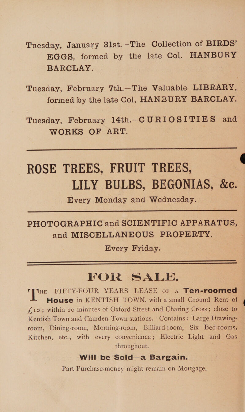 Tuesday, January 3lst. -The Collection of BIRDS’ EGGS, formed by the late Col. HANBURY. BARCLAY. Tuesday, February 7th.—The Valuable LIBRARY, formed by the late Col. HANBURY BARCLAY. Tuesday, February 14th-—CURIOSITIES and WORKS OF ART. :  ROSE TREES, FRUIT TREES, LILY BULBS, BEGONIAS, &amp;c. Every Monday and Wednesday.  PHOTOGRAPHIC and SCIENTIFIC APPARATUS, and MISCELLANEOUS PROPERTY. Every Friday.   FOR SALE. fei FIFTY-FOUR YEARS LEASE or a Ten-roomed House in KENTISH TOWN, with a small Ground Rent of £10; within 20 minutes of Oxford Street and Charing Cross; close to Kentish Town and Camden Town stations. Contains: Large Drawing- room, Dining-room, Morning-room, Billiard-room, Six Bed-rooms, Kitchen, etc., with every convenience; Electric Light and Gas | throughout, | | Will be Sold—a Bargain. Part Purchase-money might remain on Mortgage, 