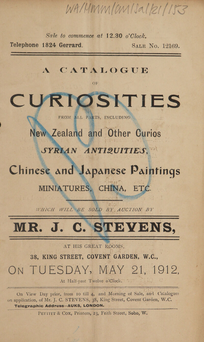 ; PAE BES FE /i/ rc, Asis I f - fa LL | ee iF , fi i g 7 : VV if r 7 i / Viv ¥ é { ” : | Cw rv AJ Sale to commence at 12.30 o’Clock. Telephone 1824 Gerrard. SALE No. 12169.      Chinese anc : apanese x Paipring mau HINA, ETC   On View Day prior, from Io till 4, and ene of Sale, aaa Catalog es on application, of Mr. J. C. STEVENS, 38, King Street, Covent Garden, W.C. Telegraphic Address—AUKS, LONDON.   PetrittT &amp; Cox, Printers, 23, Frith Street, Soho, W.