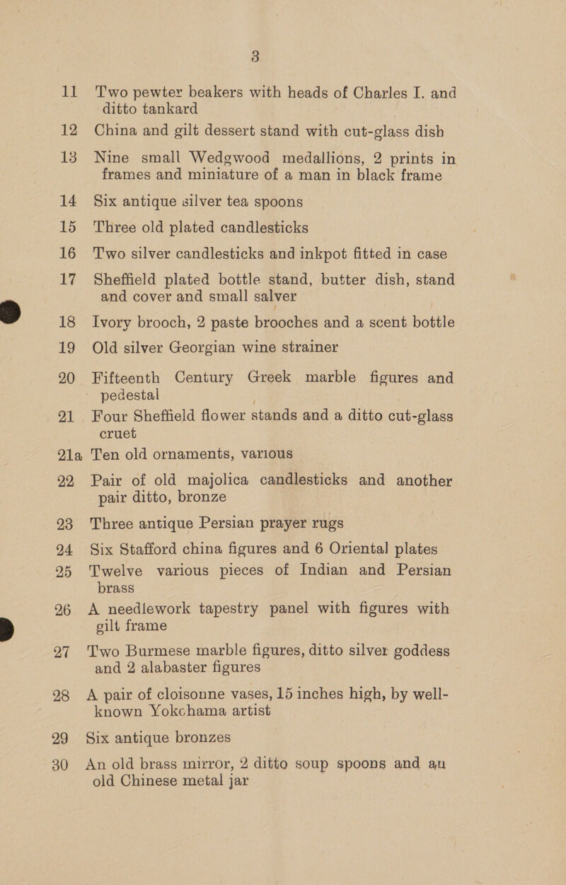 12 14 15 16 17 18 1M 20 P1a, 22, 23 24 26 27 28 29 3 ditto tankard China and gilt dessert stand with cut-glass dish Nine small Wedgwood medallions, 2 prints in frames and miniature of a man in black frame Six antique silver tea spoons Three old plated candlesticks Two silver candlesticks and inkpot fitted in case Sheffield plated bottle stand, butter dish, stand and cover and small salver Ivory brooch, 2 paste brooches and a scent bottle Old silver Georgian wine strainer Fifteenth Century Greek marble figures and Four Sheffield flower stands and a ditto cut-glass cruet Ten old ornaments, various Pair of old majolica candlesticks and another pair ditto, bronze Three antique Persian prayer rugs Six Stafford china figures and 6 Oriental plates Twelve various pieces of Indian and Persian brass A needlework tapestry panel with figures with silt frame Two Burmese marble figures, ditto silver goddess and 2 alabaster figures A pair of cloisonne vases, 15 inches high, by well- known Yokchama artist Six antique bronzes An old brass mirror, 2 ditto soup spoons and an old Chinese metal jar |