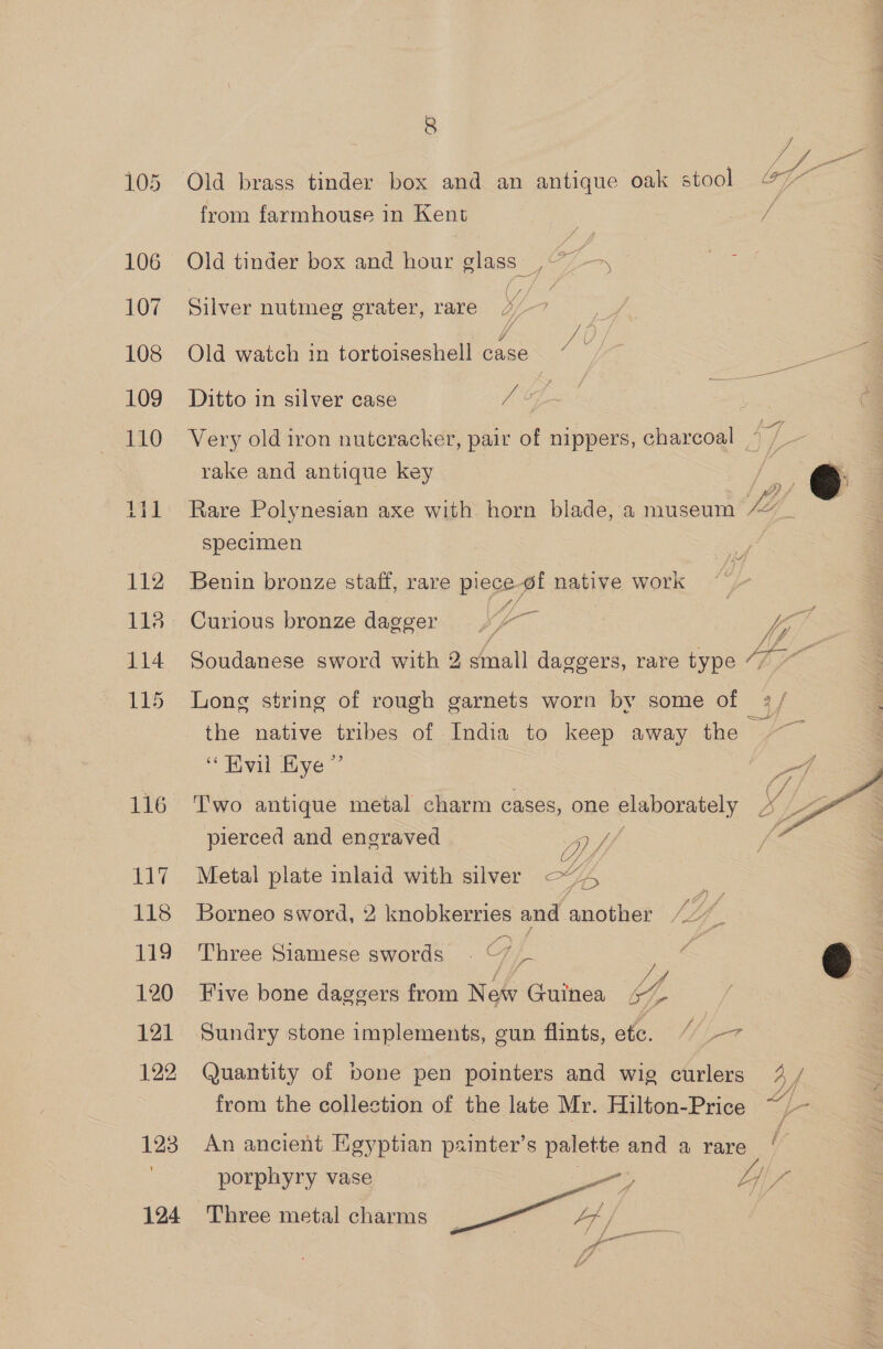 106 107 108 110 ese bee sd bt 112 118 114 115 116 117 118 119 120 121 123 \ 124 8 J Old brass tinder box and an antique oak stool 47 — from farmhouse in Kent =i eae Old tinder box and hour glass _,: fs Silver nutmeg grater, rare 4/7 Old watch in tortoiseshell case ° * . wv} Very old iron nutcracker, pair of nippers, charcoal © / rake and antique key : @ : LB f Rare Polynesian axe with horn blade,a museum “_ specimen Ae, Benin bronze staff, rare piece of native work y sh ve Curious bronze dagger jg p fy Soudanese sword with 2 small daggers, rare type “7 ~~ Long string of rough garnets worn by some of 2 / the native tribes of India to keep away the ~~ “Hvil Kye” Two antique metal charm cases, one elaborately pierced and engraved Oy, Metal plate inlaid with silver oY,  *) C LES 4 Borneo sword, 2 knobkerries and another /2” Three Siamese swords ~~ f Ty ° 4 Sy fy Five bone daggers from New Guinea 47  Sundry stone implements, gun flints, ete. “/L-- from the collection of the late Mr. Hilton-Price “he An ancient Egyptian painter’s palette and a rare / porphyry vase jn Ly) : me ey Three metal charms at / | a