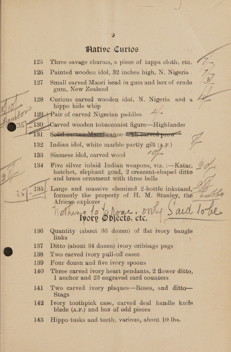 Wative Curios 25 Three savage charms, a piece of tappa cloth, etc. 126 Painted wooden idol, 32 inches high, N. Nigeria | 127 Small carved Maori head in gum and box of crude YJ Ea  yy sum, New Zealand } 4 -T 128 Curious carved wooden ada N. Nigeria ae ah i we = hippo hide whip , of a ~a air of skate oe panes   183 Siamese idol, carved wood  a 134 Five silver inlaid Indian weapons, ae -—Katar, yA hn ~ hatchet, elephant goad, 2 crescent-shaped ditto a and ees ornament with three bells 4 @ 135} Large and massive ebonized 2-bottle inkstand By ae A7|°——\ formerly the property of H. M. ene. thé 4 a eeel re explorer fd ° Buaee ie ete. Uy 9 arth ede.  (Araneae 4 lyorp ‘136 Quantity (about 36 dozen) of flat ivory Kouele links : rAd 137 Ditto (about 34 dozen) ivory cribbage pegs ’ 138 Two carved ivory pull-off cases 139 Four dozen and five ivory spoons , 140 Three carved ivory heart pendants, 2 flower ditto, 1 anchor and 23 engraved card counters 141 ‘Two carved ivory plaques—Roses, and ditto— Stags 142 Ivory toothpick case, carved deal handle knife blade (A.F.) and box of odd pieces 143 Hippo tusks and teeth, various, about 10 Ibs.