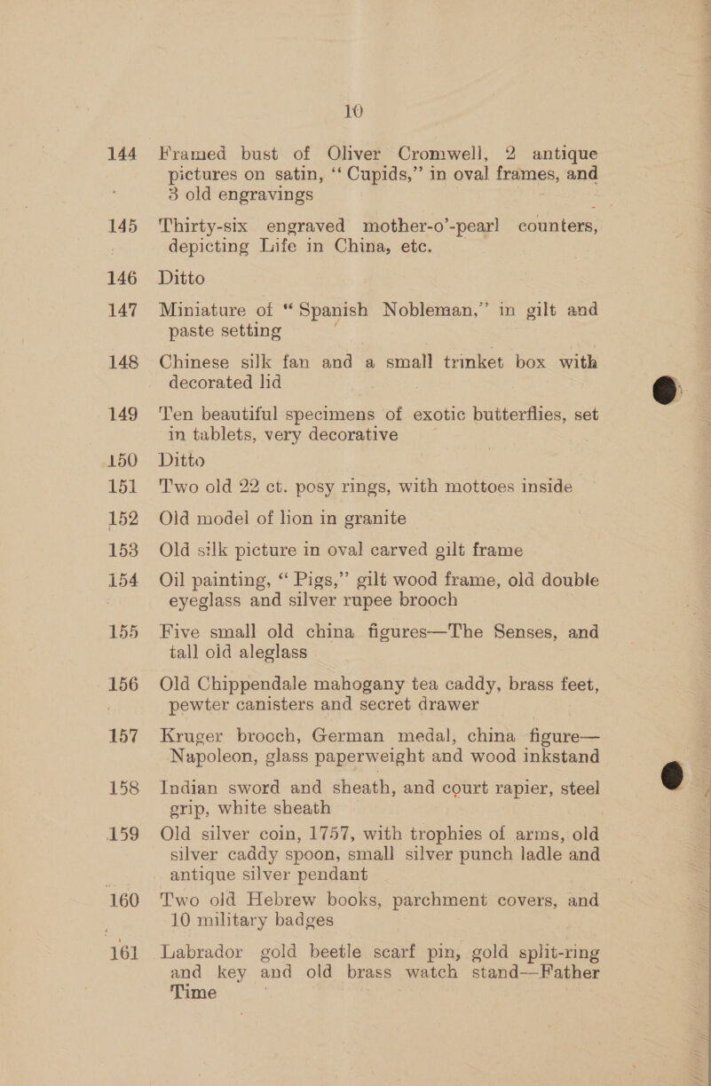 145 146 147 148 149 150 151 152 153 154 155 156 157 158 159 160 161 10 Framed bust of Oliver Cromwell, 2 antique pictures on satin, ‘‘ Cupids,” in oval icaae and 3 old engravings Thirty-six engraved mother-o’-pear] counters, depicting Life in China, etc. Ditto Miniature of “ Spanish Nobleman,” in gilt and paste setting ) Chinese silk fan and a small trinket box with decorated lid Ten beautiful specimens of exotic butterflies, set in tablets, very decorative Ditto Two old 22 ct. posy rings, with mottoes inside Oid model of lion in granite Old silk picture in oval carved gilt frame Oil painting, “ Pigs,”’ gilt wood frame, old double eyeglass and silver rupee brooch Five small old china figures—The Senses, and tall old aleglass Old Chippendale mahogany tea caddy, brass feet, pewter canisters and secret drawer Kruger brooch, German medal, china figure— Napoleon, glass paperweight and wood inkstand Indian sword and sheath, and court rapier, steel erip, white sheath Old silver coin, 1757, with trophies of arms, old silver caddy spoon, small silver punch ladle and antique silver pendant Two old Hebrew books, parchment covers, and JO military badges Labrador gold beetle scarf pin, gold split-ring and key and old brass watch stand—Father Time  