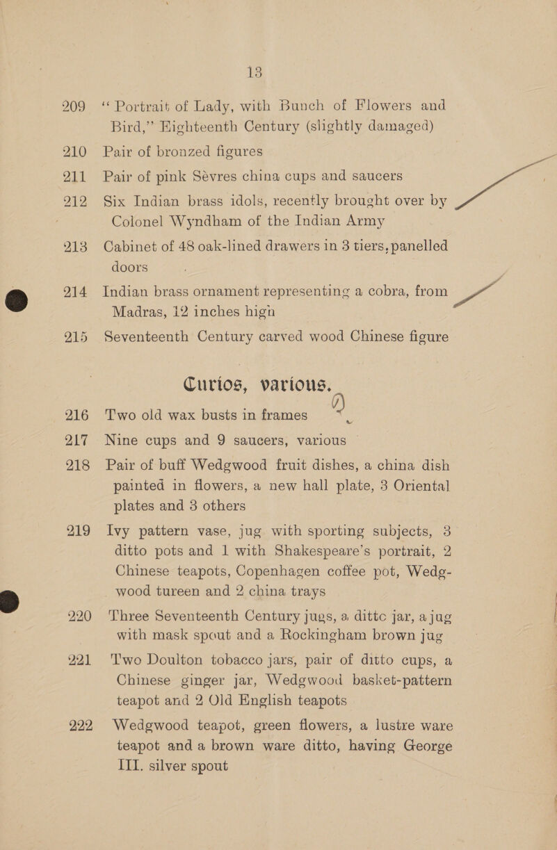 210 211 212 213 214 216 217 218 219 222 13 ‘Portrait of Lady, with Bunch of Flowers and Bird,” Highteenth Century (slightly damaged) Pair of bronzed figures Pair of pink Sévres china cups and saucers dk Six Indian brass idols, recently brought over by Colonel Wyndham of the Indian Army Cabinet of 48 oak-lined drawers in 3 tiers, panelled doors Indian brass ornament representing a cobra, from ae Madras, i2 inches hign Seventeenth Century carved wood Chinese figure Curios, various. Two old wax busts in frames Oe Pair of buff Wedgwood fruit dishes, a china dish painted in flowers, a new hall plate, 3 Oriental plates and 3 others Ivy pattern vase, jug with sporting subjects, 3 ditto pots and 1 with Shakespeare’s portrait, 2 Chinese teapots, Copenhagen coffee pot, Wedg- wood tureen and 2 china trays Three Seventeenth Century jugs, a dittc jar, ajug with mask spout and a Rockingham brown jug Two Doulton tobacco jars, pair of ditto cups, a Chinese ginger jar, Wedgwood basket-pattern teapot and 2 Old English teapots Wedgwood teapot, green flowers, a lustre ware teapot and a brown ware ditto, having George ITI. silver spout