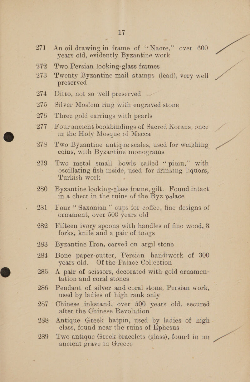 Ve 271 An oil drawing in frame of ‘“Nacre,” over 600 ak years old, evidently Byzantine work 272 Two Persian looking-glass frames “ie 273 Twenty Byzantine mail stamps (lead), very well rai preserved 274 Ditto, not so well preserved —- 275 Silver Moslem ring with engraved stone 276 Three gold earrings with pearls 277 Four ancient bookbindings of Sacred Korans, once in the Holy Mosque of Mecca 278 Two Byzantine antique scales, used for weighing ~~ coins, with Byzantine monograms 279 Two metal small bowls cailed “‘ pimu,”’ with oscillating fish inside, used for drinking liquors, Turkish work | 280 Byzantine looking-glass frame, gilt. Found intact in a chest in the ruins of the Byz palace 281 Four “ Saxonian”’ cups for coffee, fine designs of ornament, over 500 years old 282 Fifteen ivory spoons with handles of fine wood, 3 forks, knife and a pair of tongs 283 Byzantine Ikon, carved on argil stone 284 Bone paper-cutter, Persian handiwork of 300 years Old. Ofthe Paiace Collection 285 A pair of scissors, decorated with gold ornamen- tation and coral stones | 286 Pendant of silver and coral stone, Persian work, — used by ladies of high rank only 287 Chinese inkstand, over 500 years old, secured after the Chinese Revolution 288 Antique Greek hatpin, used by ladies of high - class, found near the ruins of Ephesus 289 ‘Two antique Greek bracelets (glass), found in an wg ancient grave in Greece +f 3