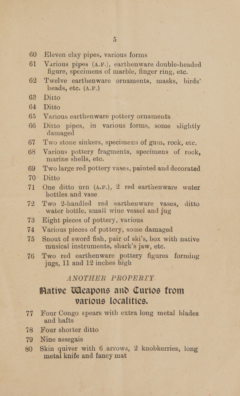 60 61 67 68 69 vt 72 73 74 15 17 80 5 Hleven clay pipes, various forms Various pipes (A.F.), earthenware double- headed figure, specimens of marble, finger ring, etc. Twelve earthenware ornaments, masks, birds’ heads, etc. (A.F.) Ditto Ditto Various earthenware pottery ornaments Ditto pipes, tn various forms, some slightly damaged Two stone sinkers, specimens of gum, rock, ete. Various pottery fragments, specimens. of rock, marine shells, etc. Two large red pottery vases, painted and decorated Ditto ? One ditto urn (A.F.), 2 red earthenware water bottles and vase Two 2-handled red earthenware vases, ditto water bottle, small wine vessel and jug Eight pieces of pottery, various Various pieces of pottery, some damaged Snout of sword fish, pair of ski’s, box with native musical instruments, shark’s jaw, etc. Two red earthenware pottery figures forming jugs, 11 and 12 inches high . ANOTHER PROPERTY. (ative Weapons and Curios from various localities. Four Congo spears with extra long metal blades and hafts 7 Four shorter ditto Nine assegais Skin quiver with 6 arrows, 2 knobkerries, long metal knife and fancy mat