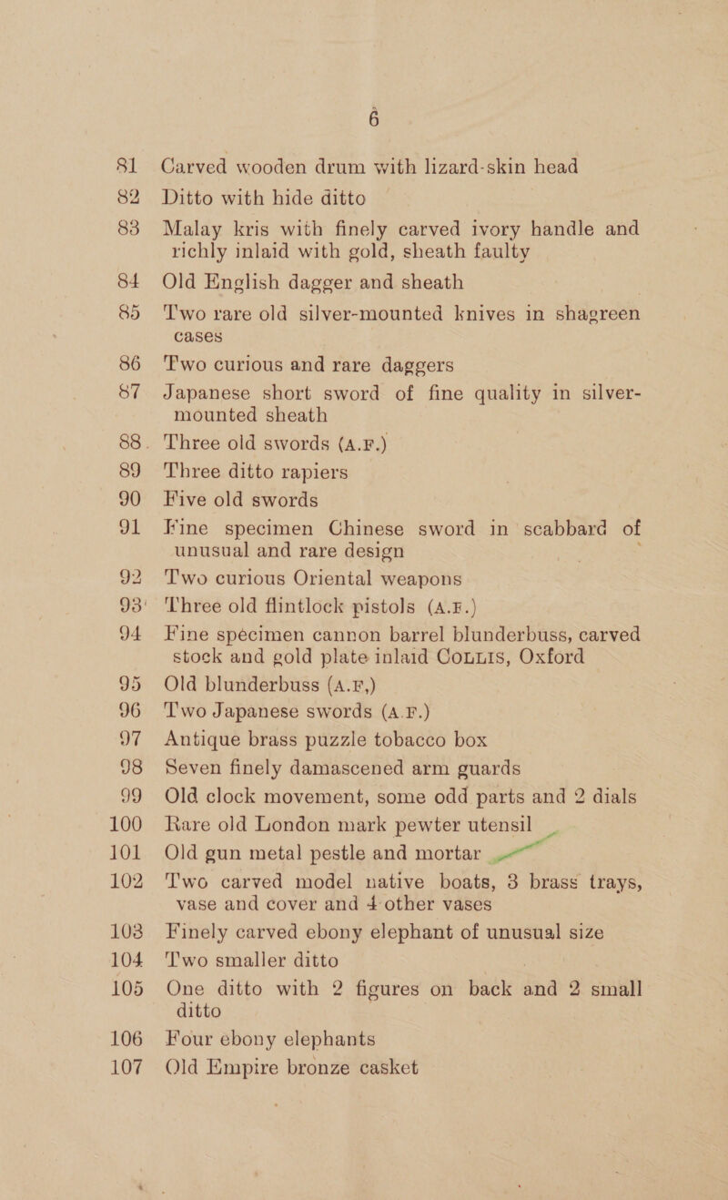 81 835 84 86 87 89 90 91 92 J4 95 96 7 98 99 100 LOL 102 103 104 105 106 107 6 Carved wooden drum with lizard-skin head Ditto with hide ditto Malay kris with finely carved ivory handle and richly inlaid with gold, sheath faulty Old English dagger and sheath Two rare old silver-mounted knives in shaereén cases T'wo curious and rare daggers Japanese short sword of fine quality in silver- mounted sheath Three old swords (A.F.) Three ditto rapiers Five old swords Fine specimen Chinese sword in scabbard of unusual and rare design Two curious Oriental weapons ‘Three old flintlock pistols (A.8.) Fine specimen cannon barrel blunderbuss, carved stock and gold plate inlaid Conuis, Oxford Old blunderbuss (A.F,) ‘Two Japanese swords (A.F.) Antique brass puzzle tobacco box Seven finely damascened arm guards Old clock movement, some odd parts and 2 dials Rare old London mark pewter utensil _ Old gun metal pestle and mortar wn T'wo carved model native boats, 3 brass trays, vase and cover and 4 other vases Finely carved ebony elephant of unusual size ’'wo smaller ditto One ditto with 2 figures on back dnd 2 small ditto Four ebony elephants Old Empire bronze casket