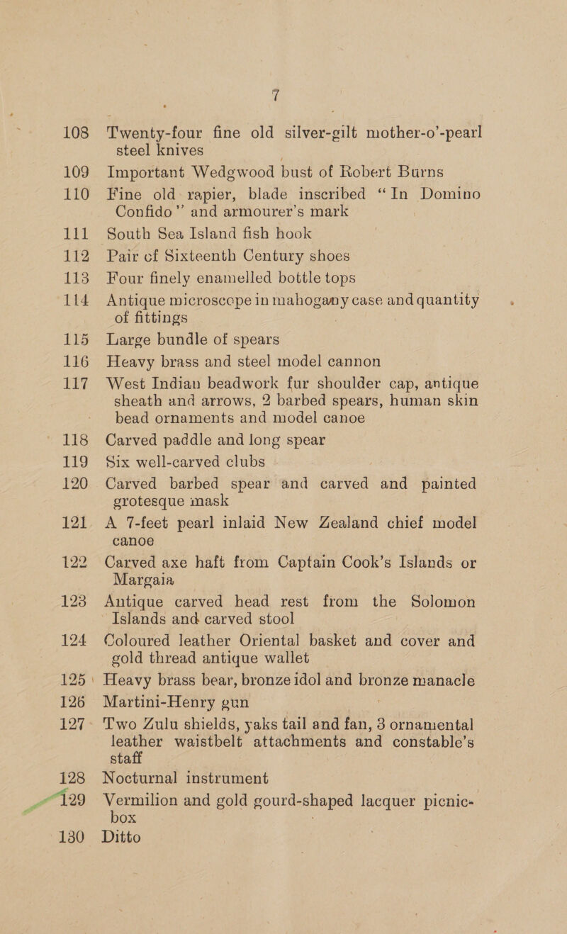108 109 110 bit 112 113 114 115 116 117 118 119 121 125 126 127 128 130 7 Twenty-four fine old silver-gilt mother-o’-pearl steel knives Important Wedgwood bust of Robert Burns Fine old: rapier, blade inscribed ‘In Domino Confido”’ and armourer’s mark South Sea Island fish hook Pair cf Sixteenth Century shoes Four finely enamelled bottle tops Antique microscope in ney case and quantity of fittings Large bundle of spears Heavy brass and steel model cannon West Indian beadwork fur shoulder cap, antique sheath and arrows, 2 barbed spears, human skin bead ornaments and model canoe Carved paddle and long spear Six well-carved clubs Carved barbed spear and carved and painted grotesque mask A 7-feet pearl inlaid New Zealand chief model canoe Carved axe haft from Captain Cook’s Islands or Margaia Antique carved head rest from the Solomon Islands and carved stool Coloured leather Oriental basket and cover and gold thread antique wallet Heavy brass bear, bronze idol and bronze manacle Martini-Henry gun | , Two Zulu shields, yaks tail and fan, 3 ornamental leather waistbelt attachments and constable’s staff Nocturnal instrument Vermilion and gold gourd- shaped peas picnic- box Ditto