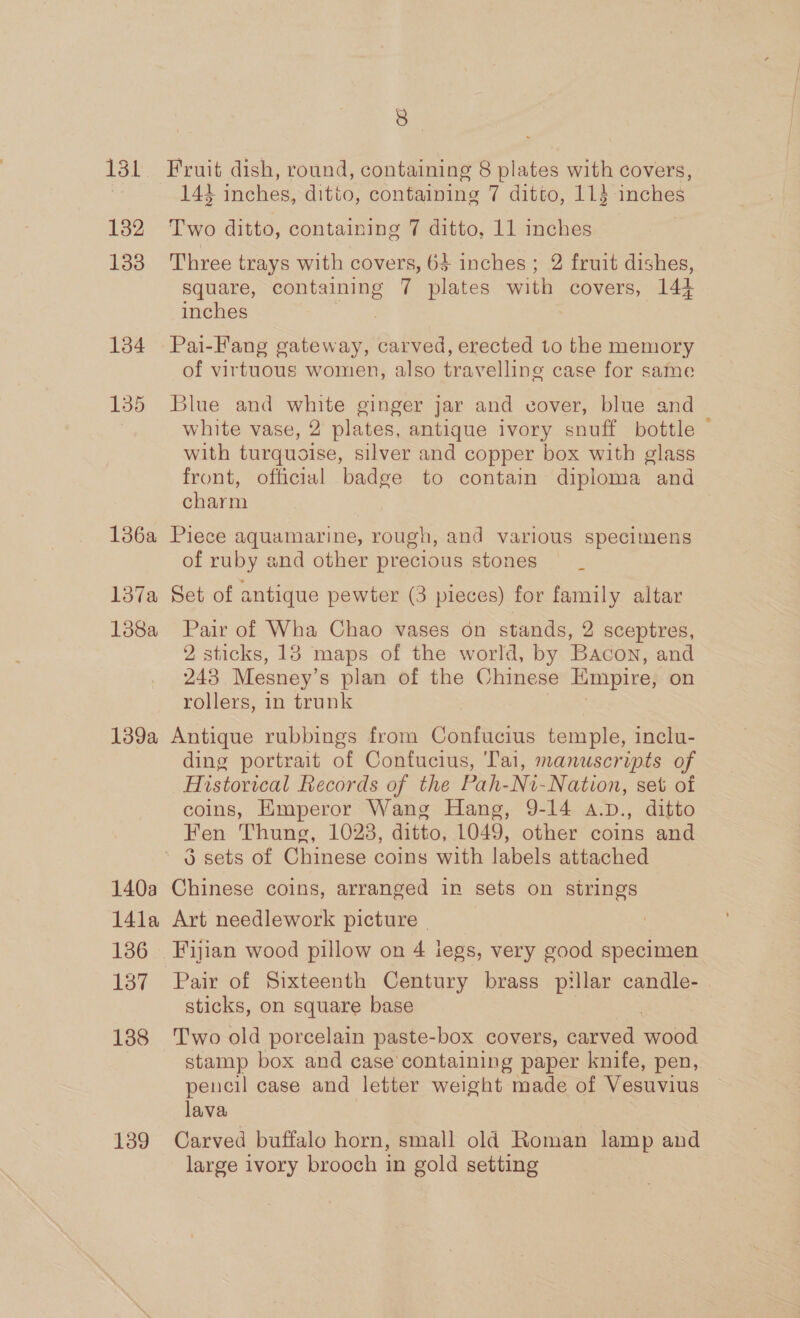 132 133 134 135 136a 13/a 188a 139a 140a 14la 136 137 138 139 8 143 inches, ditto, containing 7 ditto, 114 inches Two ditto, containing 7 ditto, 11 inches Three trays with covers, 63 inches ; 2 fruit dishes, square, containing 7 plates with covers, 144 inches | Pai-Fang gateway, carved, erected to the memory of virtuous women, also travelling case for same Blue and white ginger jar and cover, blue and white vase, 2 plates, antique ivory snuff bottle ~ with turquoise, silver and copper box with glass front, official badge to contain diploma and charm Piece aquamarine, rough, and various specimens of ruby and other precious stones Set of antique pewter (3 pieces) for family altar Pair of Wha Chao vases on stands, 2 sceptres, 2 sticks, 18 maps of the world, by Bacon, and 243 Mesney’s plan of the Chinese Empire, on rollers, in trunk Antique rubbings from Confucius temple, inclu- ding portrait of Confucius, Tai, manuscripts of Historical Records of the Pah-Ni-Nation, set of coins, Emperor Wang Hang, 9-14 a.D., ditto Fen Thung, 1023, ditto, 1049, other coins and 3 sets of Chinese coins with labels attached Chinese coins, arranged in sets on strings Art needlework picture . Fijian wood pillow on 4 legs, very good specimen Pair of Sixteenth Century brass pillar candle- sticks, on square base T'wo old porcelain paste-box covers, carved mand stamp box and case'containing paper knife, pen, pencil case and letter weight made of Veaae lava Carved buffalo horn, small old Roman lamp and large ivory brooch in gold setting