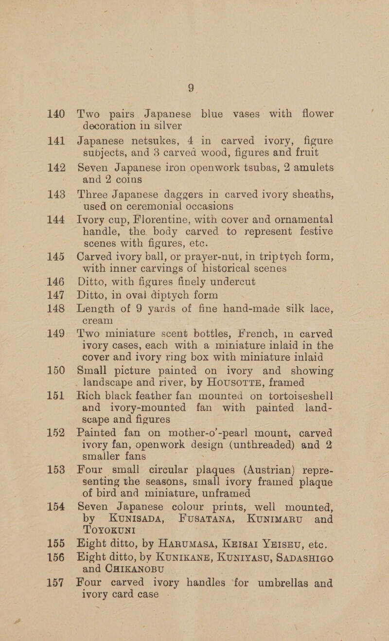 140 141 142 143 144 145 146 147 148 150 151 152 153 154 155 156 157 2 Two pairs Japanese blue vases with flower decoration in silver Japanese netsukes, 4 in carved ivory, figure subjects, and 3 carved wood, figures and fruit Seven Japanese iron openwork tsubas, 2 amulets and 2 coins Three Japanese daggers in carved ivory sheaths, used on ceremonial occasions Ivory cup, Florentine, with cover and ornamental handle, the body carved to represent festive scenes with figures, etc. Carved ivory ball, or prayer-nut, in triptych form, with inner carvings of historical scenes Ditto, with figures finely undercut Ditto, in oval diptych form Length of 9 yards of fine hand-made silk lace, cream Two miniature scent bottles, Krench, in carved ivory cases, each with a miniature inlaid in the cover and ivory ring box with miniature inlaid _ landscape and river, by Housorrt, framed Rich black feather fan mounted on tortoiseshell and ivory-mounted fan with painted land- scape and figures Painted fan on mother-o’-pearl mount, carved ivory fan, openwork oe (unthreaded) and 2 smaller fans Four small circular plaques (Austrian) repre- of bird and miniature, unframed Seven Japanese colour prints, well mounted, by KunisapDa, FusatTana, KUNIMARU and TOYOKUNI | Hight ditto, by Hanumasa, Kutsar YHISEU, etc. Hight ditto, by KUNIKANE, KUNIYAsU, SADASHIGO and CHIKANOBU Four carved ivory handles ‘for umbrellas and ivory card case .