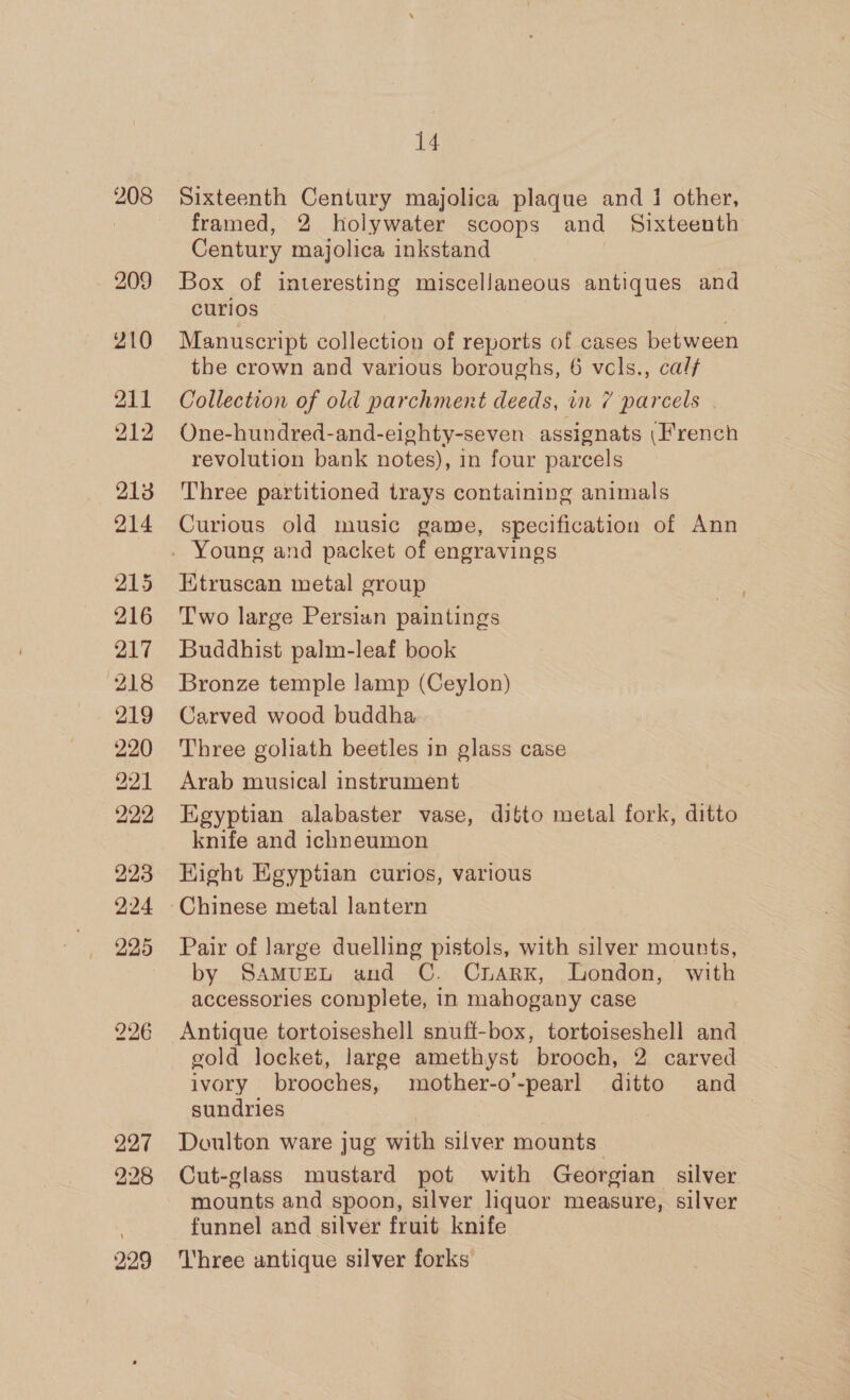 208 209 210 211 212 226 227 228 229 14 Sixteenth Century majolica plaque and 1 other, framed, 2 holywater scoops and Sixteenth Century majolica inkstand Box of interesting miscellaneous antiques and curios Manuscript collection of reports of cases between the crown and various boroughs, 6 vcls., cal Collection of old parchment deeds, in 7 parcels . One-hundred-and-eighty-seven assignats (French revolution bank notes), in four parcels Three partitioned trays containing animals Curious old music game, specification of Ann Etruscan metal group Two large Persian paintings Buddhist palm-leaf book Bronze temple lamp (Ceylon) Carved wood buddha Three goliath beetles in glass case Arab musical instrument Egyptian alabaster vase, ditto metal fork, ditto knife and ichneumon Hight Egyptian curios, various Chinese metal lantern Pair of large duelling pistols, with silver mounts, by SAMUEL and C. CnarK, London, with accessories complete, in mahogany case Antique tortoiseshell snuff-box, tortoiseshell and gold locket, large amethyst brooch, 2 carved ivory brooches, mother-o-pearl ditto and sundries | Doulton ware jug with silver mounts Cut-glass mustard pot with Georgian silver mounts and spoon, silver liquor measure, silver funnel and silver fruit knife Three antique silver forks