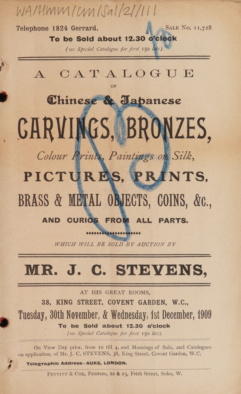 NE TESTE VE UVM IQA eg £0 Telephone 1824 Gerrard. fea _ To be Sold about 12.30 ofcloc    : ao “COINS, &amp;, AND ‘ound M ALL PARTS. WHICH WILL BE SOLD BY AUGCLION BY MR. J. C. STEVENS, AT HIS GREAT ROOMS, 38, KING STREET, COVENT GARDEN, W.C., Tuesday, s0th November, &amp; Wednesday, ist December, 1909 , To be Sold about 12.30 o’clock (see ee Catalogue es jirst 150 ae   On View oe prior, from to till 4, and ee of Sale, and eee on application, of Mr. J. C. STEVENS, 38, King Street, Covent Garden, W.C. &gt; ry Telegraphic Address—AUKS, LONDON. a  PETTITT &amp; Cox, Printers, 22 &amp; 23, Frith Street, Soho, W,