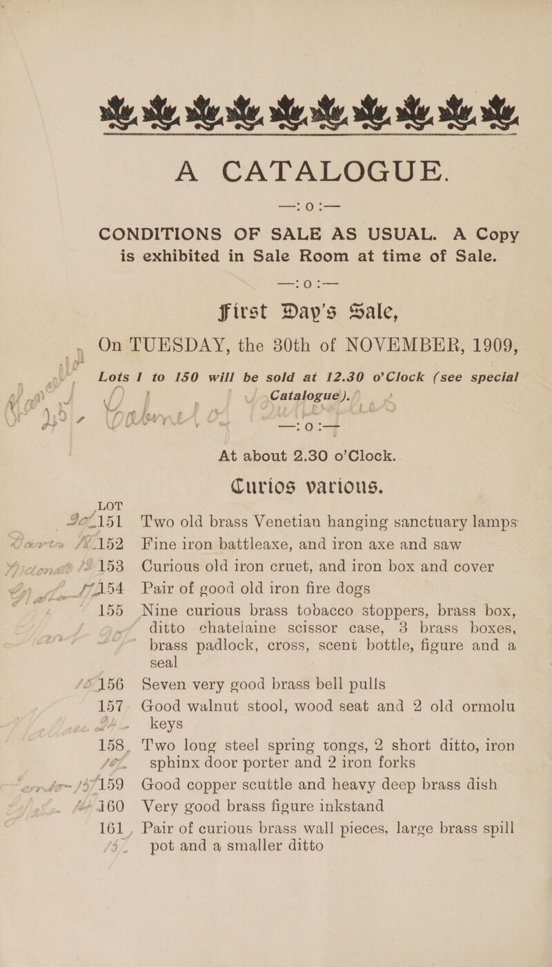 Be te Meade, Mee ee te he. A CATALOGUE. a OL CONDITIONS OF SALE AS USUAL. A Copy is exhibited in Sale Room at time of Sale. ae OS aaa first Day's Sale, On TUESDAY, the 30th of NOVEMBER, 1909, Lots I to 150 will be sold at 12.30 o’Clock (see special Sm Catalogue). ” o- LA LAS Oey. S iE) At about 2.30 o’Clock. Curlos various, LOT 42/151 Two old brass Venetian hanging sanctuary lamps wets /S 152 Fine iron battleaxe, and iron axe and saw ,® “153 Curious old iron cruet, and iron box and cover __f7154 Pair of good old iron fire dogs 155 Nine curious brass tobacco stoppers, brass box, ditto chatelaine scissor case, 3 brass boxes, brass padlock, cross, scent bottle, figure and a seal | ‘£156 Seven very good brass bell pulls 157. Good walnut stool, wood seat and 2 old ormolu a keys 158. Two long steel spring tongs, 2 short ditto, iron /éz, sphinx door porter and 2 iron forks ~~ /$7159 Good copper scuttle and heavy deep brass dish “+160 Very good brass figure inkstand 161, Pair of curious brass wall pieces, large brass spill . pot and a smaller ditto