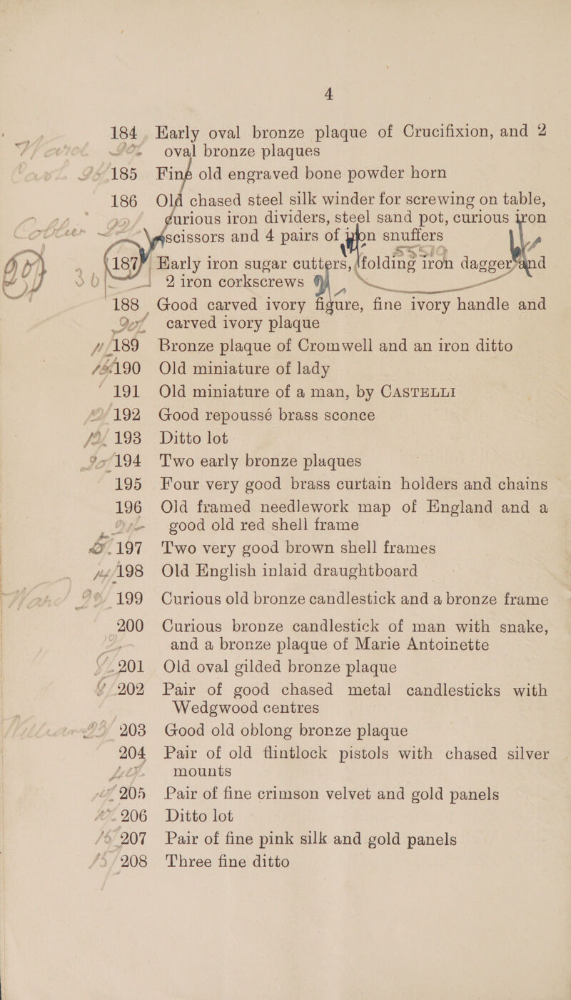 184. Harly oval bronze plaque of Crucifixion, and 2 “©. oval bronze plaques 185 Finé old engraved bone powder horn 186 Old chased steel silk winder for screwing on table, urious iron dividers, steel sand pot, curious scissors and 4 pairs of pion snutfers    _Harly iron sugar cutters, Holding i iron dagger” _. 2 iron corkscrews 4%} aad aoe 188 Good carved ivory figure, fine ivory handle and Qe carved ivory plaque 192 Good repoussé brass sconce 195 Four very good brass curtain holders and chains 196 Old framed needlework map of England and a ®s- good old red shell frame 199 Curious old bronze candlestick and a bronze frame 200 Curious bronze candlestick of man with snake, and a bronze plaque of Marie Antoinette Wedgwood centres 203 Good old oblong bronze plaque mounts 208 ‘Three fine ditto