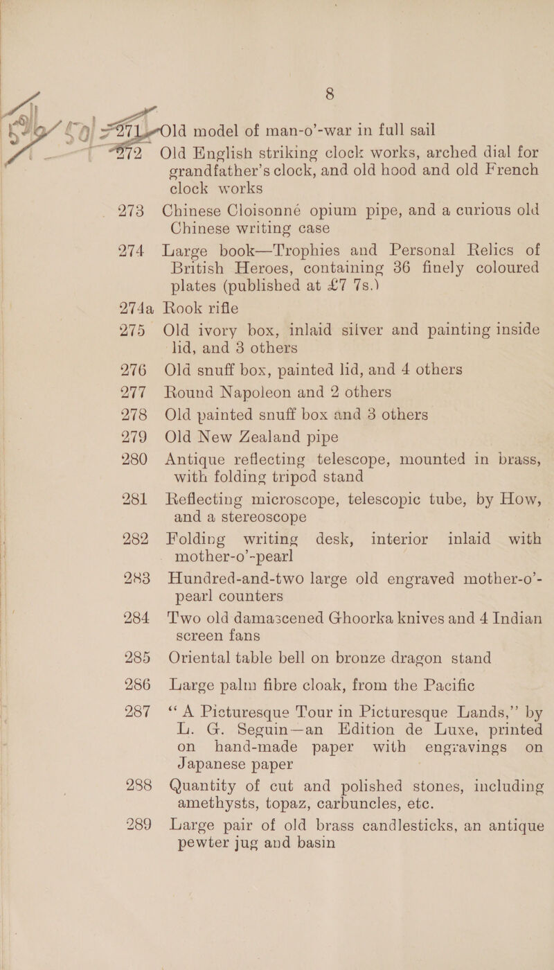 yr iT if  8 srandfather’s clock, and old hood and old French clock works Chinese writing case 274 Large book—Trophies and Personal Relics of British Heroes, containing 86 finely coloured plates (published at £7 7s.) 274a Rook rifle 275 Old ivory box, inlaid silver and painting inside did, and 3 others 276 Old snuff box, painted lid, and 4 others 277 Round Napoleon and 2 others 278 Old painted snuff box and 3 others 279 Old New Zealand pipe 280 Antique reflecting telescope, mounted in brass, with folding tripod stand 281 Reflecting microscope, telescopic tube, by How, and a stereoscope | 282 Folding writing desk, interior inlaid with mother-o’-pear! | 283 Hundred-and-two large old engraved mother-o’- pearl counters 284 Two old damascened Ghoorka knives and 4 Indian screen fans 285 Oriental table bell on bronze dragon stand 286 Large palm fibre cloak, from the Pacific 287 ‘A Picturesque Tour in Picturesque Lands,” by L. G. Seguin—an Edition de Luxe, printed on hand-made paper with engravings on Japanese paper 288 Quantity of cut and polished stones, including amethysts, topaz, carbuncles, etc. 289 Large pair of old brass candlesticks, an antique pewter jug and basin