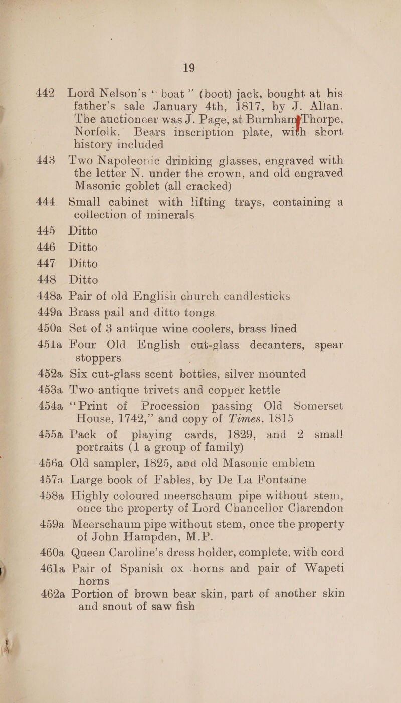 442 443 444 445 446 A447 448 448a 449a, 450a 45la 452a, 453a 454a, 455a 456a, 4574 458a 459a, 460a 46la 462a 19 Lord Nelson’s * boat” (boot) jack, bought at his: father’s sale January 4th, 1817, by J. Allan. The auctioneer was J. Page, at BurnhanyThorpe, Norfolk. Bears inscription plate, with skort history included Two Napoleonic drinking glasses, engraved with the letter N. under the crown, and old engraved Masonic goblet (all cracked) Small cabinet with lifting trays, containing a collection of minerals Ditto Ditto Ditto Ditto Pair of old English church candlesticks Brass pail and ditto tongs Set of 3 antique wine coolers, brass lined Four Old English cut-glass decanters, spear stoppers , Six cut-glass scent bottles, silver mounted T'wo antique trivets and copper kettle “Print of Procession passing Old Somerset House, 1742,” and copy of Temes, 1815 Pack of playing cards, 1829, and 2 smal! portraits (1 a group of family) Old sampler, 1825, and old Masonic emblem Large book of Fables, by De La Fontaine Highly coloured meerschaum pipe without stem, once the property of Lord Chancellor Clarendon Meerschaum pipe without stem, once the property of John Hampden, M.P. Queen Caroline’s dress holder, complete, with cord Pair of Spanish ox horns and pair of Wapeti horns Portion of brown bear skin, part of another skin and snout of saw fish
