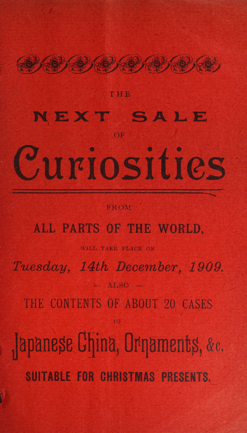  PECCOCC Ee THE NEXT SALE Curiosities  FROM ALL PARTS OF THE WORLD, Zuesday, 14th December, 1909. =- ALSO. — THE CONTENTS OF ABOUT 20 CASES Japanese China, Urjaments, ce. SUITABLE FOR CHRISTMAS PRESENTS.