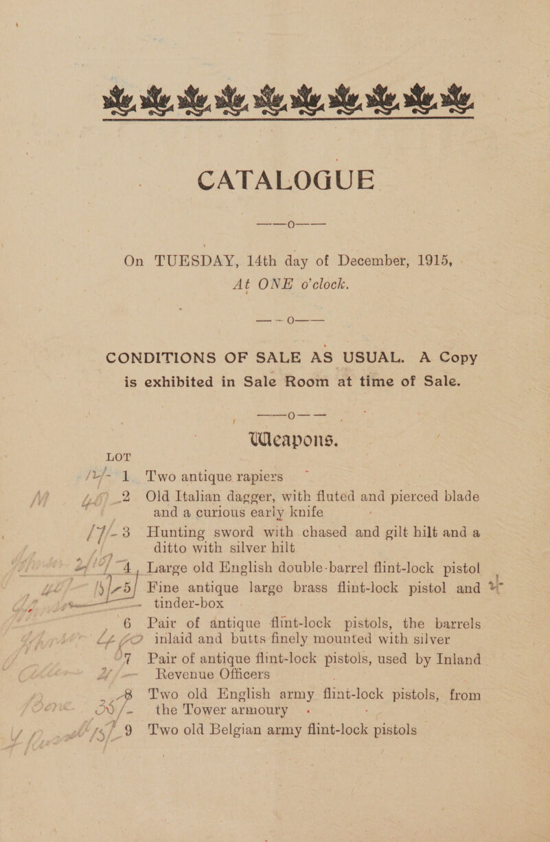 ie ste. ste, he Se. st. ete. CATALOGUE —_—— O---——_ On TUESDAY, 14th day of December, 1915, At ONE o'clock. 6b Sen eee CONDITIONS OF SALE AS USUAL. A Copy is exhibited in Sale Room at time of Sale. —_——_- O-—— Weapons. LOT | /L/- 1 Two antique rapiers ~ : 2. Old Italian dagger, with fluted and pierced blade UE is and a curious early knife | 38 Hunting sword with chased and gilt hilt and a | ditto with silver hilt 4, Large old English double-barrel flint-lock pistol Fee Fine antique large brass flint-lock pistol and % —~ tinder-box ja oa  | 6 Paiv of antique flint-lock pistols, the barrels Lf 4 » inlaid and butts finely mounted with silver ‘7 Pair of antique flint-lock pistols, used by Inland Revenue Officers AB Two old English army Ashe as pistols, froma oe /- . the Tower armoury 9 Two old Belgian army Aint: lock pistols