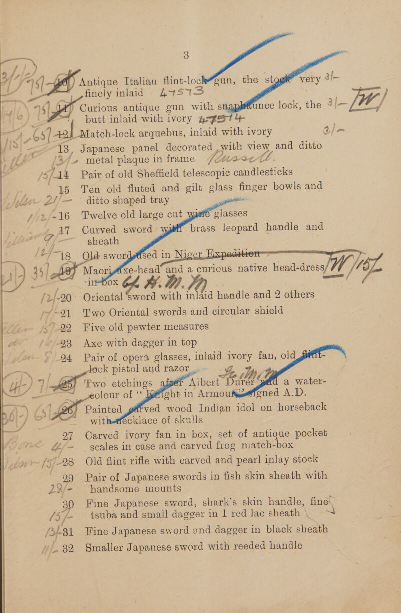 — 3] ; |.) f 71. sigue Italian fiint-loc a | finely inlaid 47515 =&lt; putt inlaid with ivory grgext 4 | 4 ts) ab ate. lock arquebus, inlaid with ivory 3,/ = ua ee 13, Japanese panel as de view and ditto {Lf j 37. metal plaque in frame Atak /S Aa4 Pair of old Sheffield telescopic candlesticks 15 Ten old fluted and gilt glass = bowls and Fee A — ditto shaped tray , 42/-16 Twelve old large cut yi » AT Curved sword: {-— sheath DD a | fay lt xe-head and sk curious pee head- ase W/L rh / ‘ ; : , . ase . /2/-20° Oriental ‘sword with inlaid handle and 2 others y¥-21 Two Oriental swords and circular shield ‘22 Five old pewter measures /&lt;--93 Axe with dagger in top » 94 Pair of opera glasses, inlaid nia fan, old lock Hee and razor      ?     rk oe. ih Ly-/ | }- ‘AthertB a water- ee cht in Armout AV) #4 ved wood Indian idol on horseback ecklace of skulls 27 Carved ivory fan in box, sét of antique pocket | 4/~ scales in case and carved frog match-box » &gt; (S28 Old flint rifle with carved and pearl inlay stock 99 Pair of Japanese swords in fish skin sheath with 22/- handsome mounts 30 Fine Japanese sword, shark’s skin handle, fine. /3/- — tsuba and small dagger in 1 red lac sheath | =~ A831 Fine Japanese sword and dagger in black sheath “32. Smaller Japanese sword with reeded handle