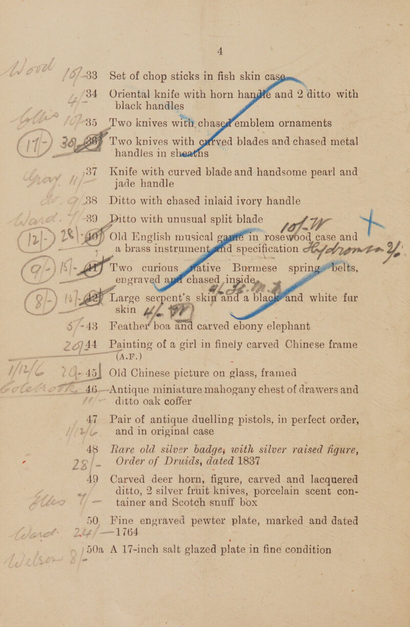 J 4 ¢ a (2-33 Set of chop sticks in fish skin ca 84 Oriental knife with horn han@¥e and 2 ditto with te black cae: a . #35 lwo knives with ches : - » TN : f f 4, -} 38) Two knives with arated Oa esiire ware handles 1 1h sk      emblem ornaments ved bladés and chased metal _ 387 Knife with curved blade and handsome pearl and jade handle 38 Ditto with chased inlaid ivory handle - 3&lt; Pitto with unusual split blade (Gi 4K - Ley fold English musical in. rose d case and           tt. Ip}-) 28|\-gAp Md et ge) 8 brass instrumentgé@nd specification Ay, bramen Y ON \ ; ? “ ~ ipeaseTe ‘ (9 -} [S}- Two curious gfative Burmese pie elts, ONS ea os engraved chased ,in dey, f Od.) TAR Large ser ent Ss ‘ees and a blagkeand white fur er) ae skin Mh on $/-43 Feather boa m4 carved aes elephant 2¢)44 Painting of a girl in finely carved Chinese frame 1 .) ie A cee &amp; |- 45] Old Chinese picture on Bes framed le tet. 46--Antique miniature mahogany chest of drawers and ditto oak coffer 47 Pair of antique duelling pistols, in perfect order, i/%. ~and in original case 48 fare old silver badge; with silver raised figure, , 29. Order of Druids, dated 1837 49 Carved deer horn, figure, carved and lacquered Be ditto, 2 silver fruit knives, porcelain scent con- -— tainer and Scotch snuff box . 50. Fine engraved pewter plate, marked and dated 2té/—1764 50a A 17-inch salt glazed plate in fine condition ad