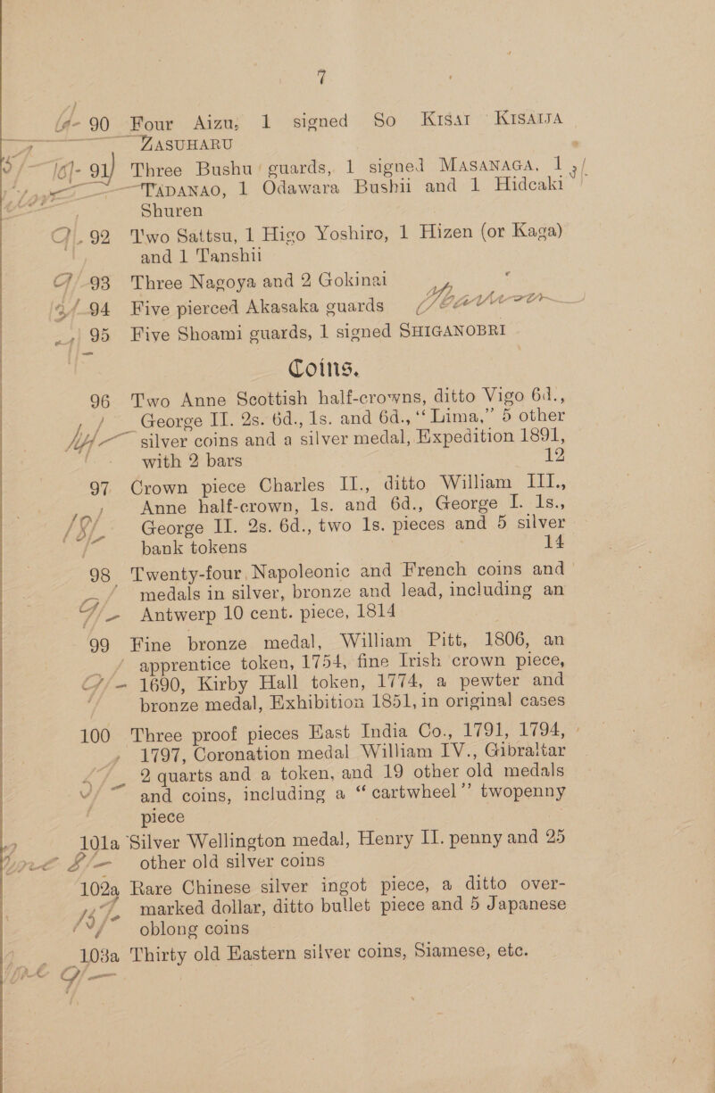 90 Four Aizu; 1 signed So Krsar ' Krsaisa -ZASUHARU co Three Bushu’ guards, 1 signed Masanaca, 1 “TADANAO, 1 Odawara Bushii and 1 Hidcaki Shuren -92 ‘Two Sattsu, 1 Higo Yoshiro, 1 Hizen (or Kaga) and 1 ’anshii v Coins, 96 Two Anne Scottish half-crowns, ditto Vigo 64., George IT. 2s. 6d., 1s. and 6d., ‘‘ Lima,” 5 other with 2 bars 12 97 Crown piece Charles II., ditto Wiliam III., J Anne half-crown, ls. and 6d., George I. 1s., George II. 4s. 6d., two 1s. pieces and 5 silver 98 ‘Twenty-four Napoleonic and French coins and_ 73 / medals in silver, bronze and lead, including an /~/— Antwerp 10 cent. piece, 1814 99 Fine bronze medal, William Pitt, 1806, an _ / apprentice token, 1754, fine Irish crown piece, ¢//— 1690, Kirby Hall token, 1774, a pewter and bronze medal, Exhibition 1851, in original cases 100 Three proof pieces East India Co., 1791, 1794, 1797, Coronation medal William IV., Gibraltar _ 2 quarts and a token, and 19 other old medals v/ ~ and coins, including a “ cartwheel”’ twopenny piece A0la Silver Wellington medal, Henry II. penny and 25 102a Rare Chinese silver ingot piece, a ditto over- Lee marked dollar, ditto bullet piece and 5 Japanese