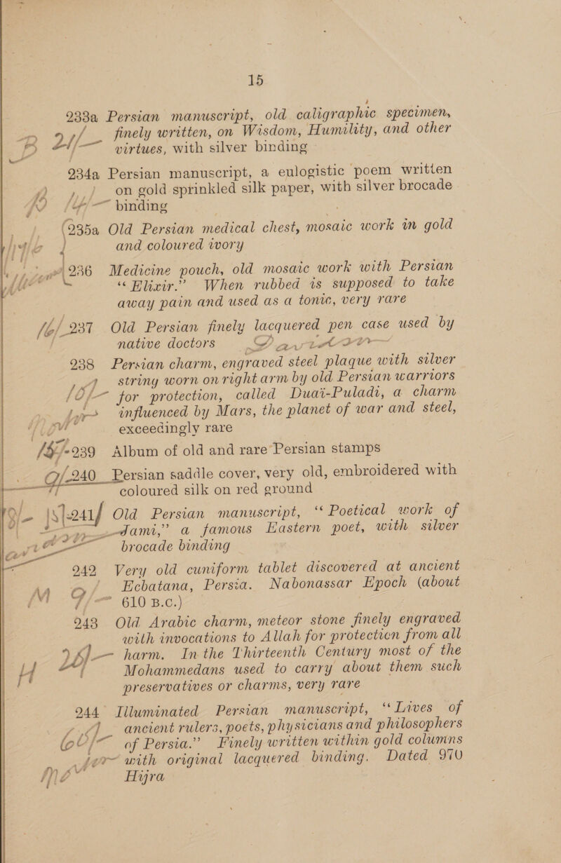 = finely written, on Wisdom, Humility, and other virtues, with silver binding ce, 4 on gold sprinkled silk paper, with silver brocade ~ binding f pwH? Le» } : , ~~ : | 4 - - : = &gt; Torr I36 i224 Si 1/239 238 LA eS / Cv, is wyff + vi 18) 939 _ Gf240_ 242, M G é 243 and coloured wory Medicine pouch, old mosaic work with Persian ‘““Hlxir.” When rubbed is supposed to take away pain and used as a toni, very rare Old Persian finely lacquered pen case used by native doctors Y avictoa- Persian charm, engraved steel plaque with silver string worn on right arm by old Persian warriors ~ for protection, called Duai-Puladi, a charm influenced by Mars, the planet of war and steel, exceedingly rare Album of old and rare’Persian stamps Persian saddle cover, very old, embroidered with “coloured silk on red eround Old Persian manuscript, ‘‘ Poetical work of dam,’ a famous Hastern poet, with silver brocade binding Very old cuniform tablet discovered at ancient Ficbatana, Persia. Nabonassar Epoch (about Old Arabic charm, meteor stone jinely engraved with invocations to Allah for protectien from all A Mohammedans used to carry about them such preservatives or charms, very rare Lawes’ sof ancient rulers, poets, physicians and philosophers of Persia.” Finely written within gold columns Dated 970 AHyra