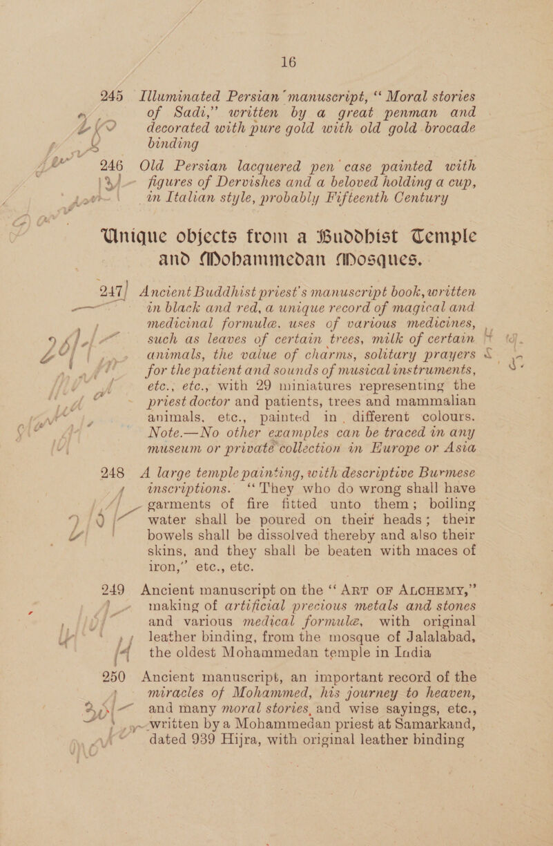 245 Illuminated Persian “manuscript, “ Moral stories of Sadi,” written by a great penman and 246 Old Persian lacquered pen case Be with — figures of Dervishes and a beloved holding a cup, in Italian style, probably Fifteenth Century Unique objects from a Buddhist Temple and Mobammedan Mosques. 247] Ancient Buddhist priest's manuscript book, written medicinal formule, uses of various medicines, animals, the value of charms, solitary prayers for the patient and sounds of musical unstruments, etc., etc., with 29 miniatures representing the priest doctor and patients, trees and mammalian animals, etc., painted in, different colours. Note.— No other examples can be traced in any museum or private collection in Hurope or Asia 248 A large temple painting, with descriptive Burmese A enscruptions. ‘They who do wrong shall have garments of fire fitted unto them; boiling bowels shall be dissolved thereby and also their skins, and they shall be beaten with maces of iron,” etc., etc. 249 Ancient manuscript on the ‘“ ART OF ALCHEMY,” making of artificial precious metals and stones and various medical formule, with original P| leather binding, from the mosque of Jalalabad, (4 the oldest Mohammedan temple in India 250 Ancient manuscript, an important record of the miracles of Mohammed, his journey to heaven, 2,\/—. and many moral stories, and wise sayings, etc., ~~» .~-written bya Mohammedan priest at Samarkand, dated 939 Hijra, with original leather binding aa iH i