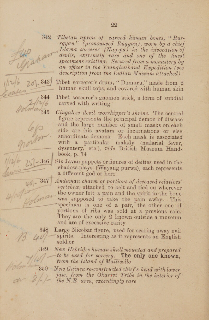 342 , 344 2) 22 Tibetan apron of carved human bones, ‘‘ Rus- rgyan” (pronounced Rugyan), worn by a chief Llama sorcerer (Nag-pa) in the invocation of specimens existing. Secured froma monastery by an officer in the Youngnusband Hapedition (see description from the Indian Museum attached) human skull tops, and covered with human skin Tibet sorcerer’s gnomon stick, a form of sundial carved with writing Cingalese devil worshippers shrine. The central figure represents the principal demon of disease and the large number of small masks on each side are his avatars or incarnations or else subordinate demons. Hach mask is associated with a particular malady (malarial fever, dysentery, etc.), zde British Museum Hand- book, p. 74 ae “- —_— shadow-plays (Wayang purwa), each represents a, different god or hero vertebra, attached to belt and tied on wherever was supposed to take the pain away. This “specimen is one of a pair, the other one of portions of ribs was sold at a previous sale. ‘They are the only 2 known outside a museum aud are of excessive rarity Large Nicobar figure, used for scaring away evil “spirits. Interesting as 1t represents an English soldier New Hebrides human skull mounted and prepared ‘to be used for sorcery. ‘The only one known, from the Island of Mallicollo New Guinea re-constructed chief's head we aan jaw, from the Okarwt Tribe in the interior of the N.E. area, exceedingly rare
