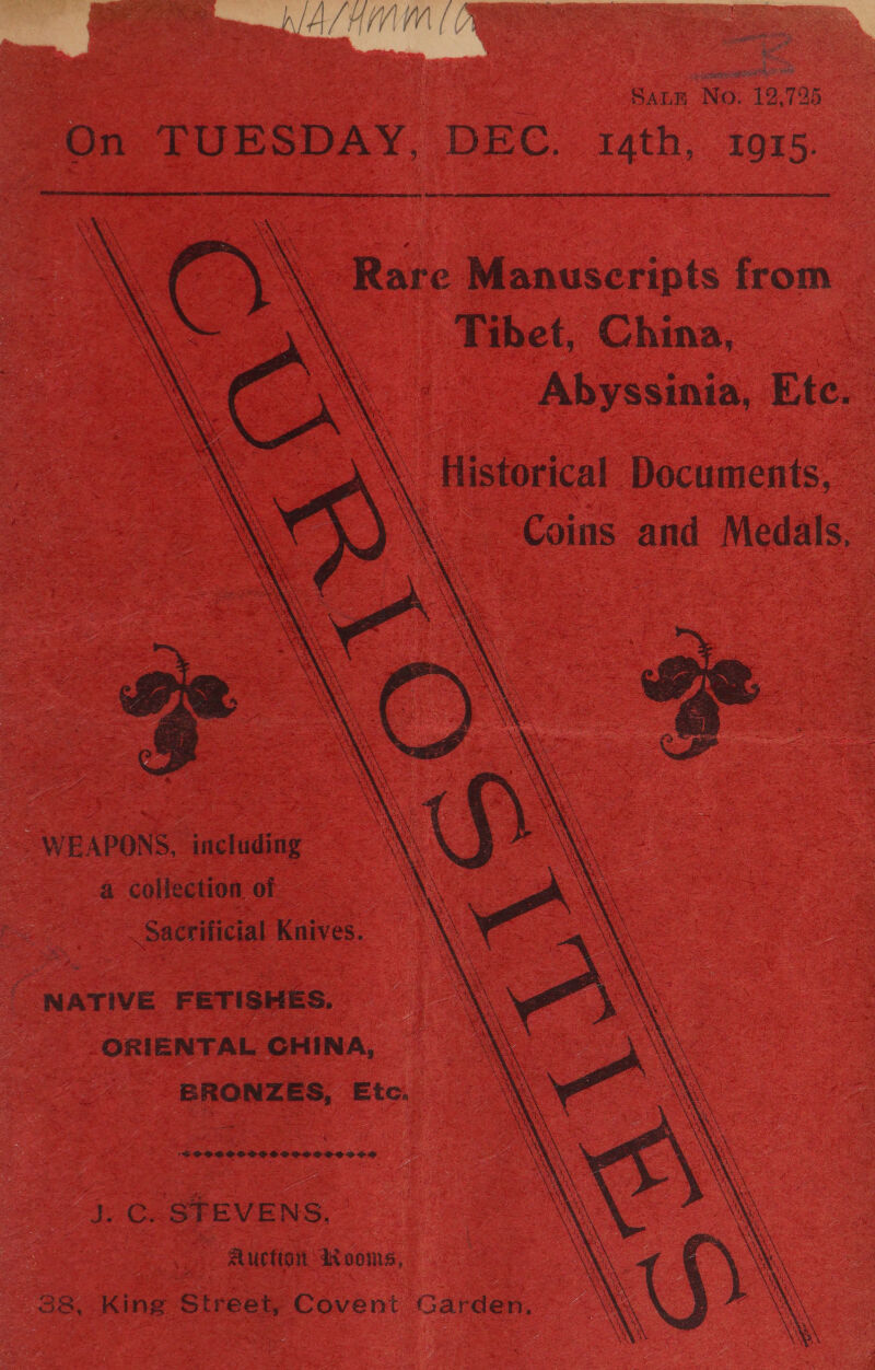 taba &lt; Ns Sanm No. 12,725 On TUESDAY, DEC. sath, 1015. ee-taner.       Rare Manuscripts from Tibet, China, Abyssinia, Etc. ‘\ Historical Documents, \. Coins and Medals,  WEAPONS, including a collection of Sacrificial Knives. NATIVE FETISHES. ORIENTAL CHINA, ERONZES, Etc. 'FPVDSESCSISOSSSE SSSI OS J. C. STEVENS. Auction dooms, 38, King Street, Covent Garden.