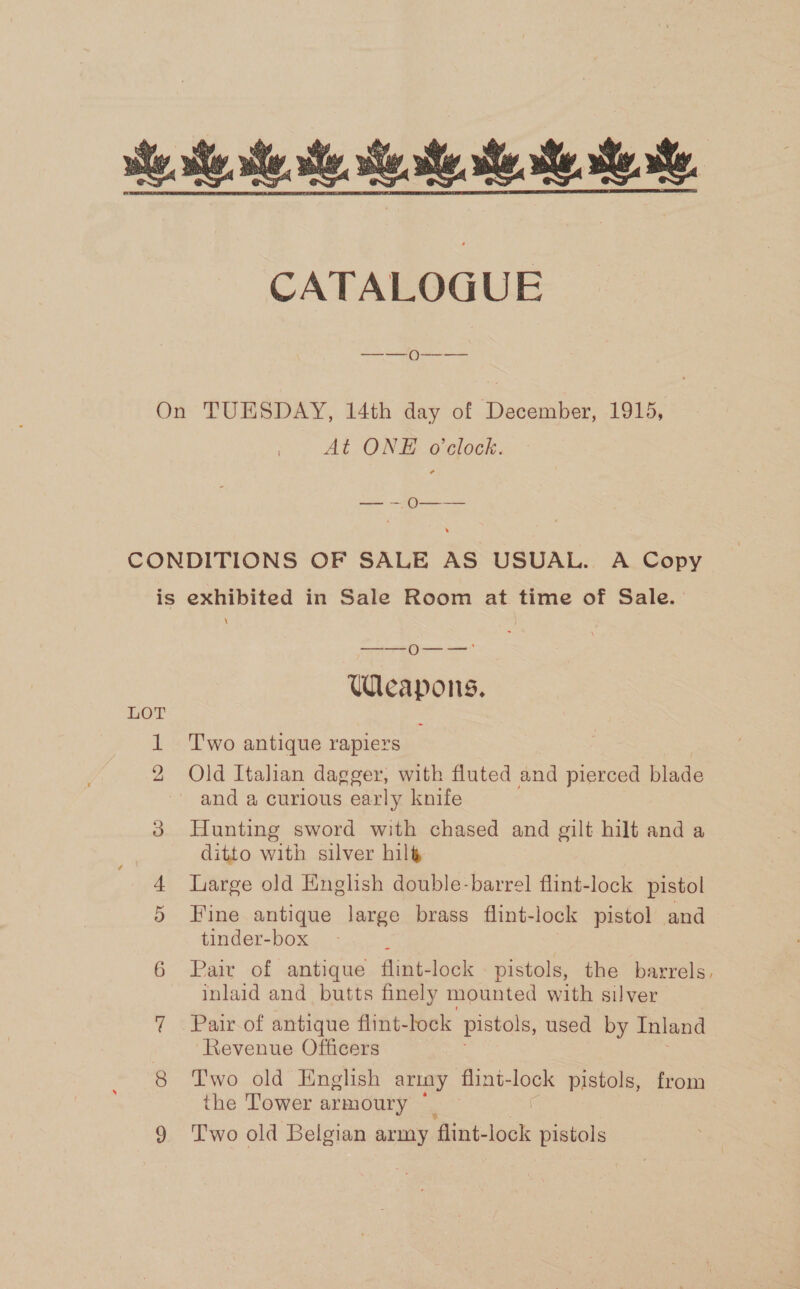 ie este. ts. Ste, te. Ste, CATALOGUE On TUESDAY, 14th day of December, 1915, At ONE o’clock. ithe &lt;a CONDITIONS OF SALE AS USUAL. A Copy is exhibited in Sale Room at time of Sale. ————== ()} — ._ —— Weapons. LOT &gt; 1 Two antique rapiers 2 Old Italian dagger, with fluted and pierced blade and a curious early knife 8 Hunting sword with chased and gilt hilt and a ditto with silver hil&amp; 4 large old English double-barrel flint-lock pistol 5 Fine antique large brass flint-lock pistol and tinder-box 6 Pair of antique flint-lock pistols, the barrels. inlaid and butts finely mounted with silver 7 Pair of antique flint- lock pistols, used by Inland Revenue Officers 8 Two old English ariny Eiiveqne lock pistols, from the Tower armoury