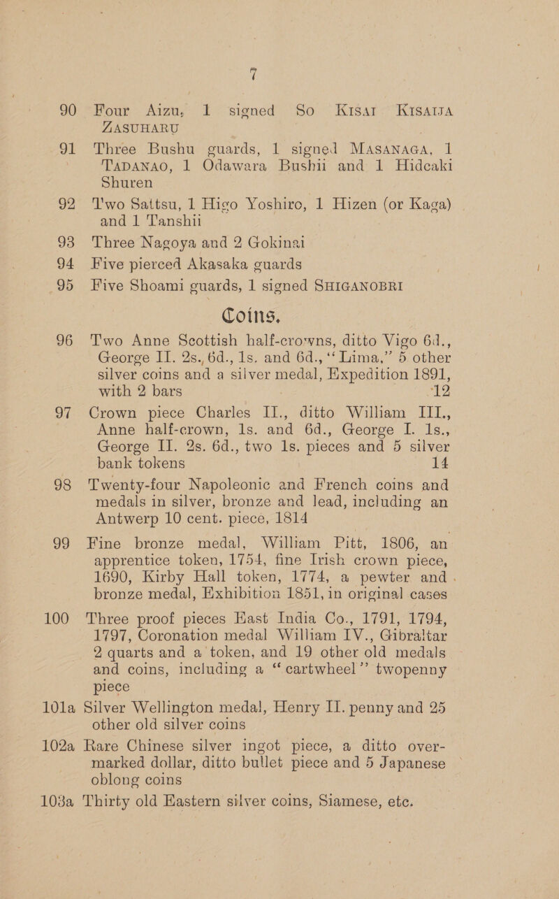 90 91 92 93 94 95 96 a1 98 oo 100 7 Pour Aig, Li signed So. Kisar&lt;“Kisarsa ZASUHARU Three Bushu guards, 1 signed MaAsanaGa, 1 TADANAO, 1 Odawara Bushii and 1 Hideaki Shuren T'wo Sattsu, 1 Higo Yoshiro, 1 Hizen (or Kaga) | and 1 'T'anshii Three Nagoya and 2 Gokinai Five pierced Akasaka guards Five Shoami guards, 1 signed SHIGANOBRI Coins, Two Anne Scottish half-crowns, ditto Vigo 64., George II. 2s.,6d., 1s, and 6d., ‘‘ Lima,’’ 5; other silver coins and a silver medal, Expedition 1891, with 2 bars | ‘12 Crown piece Charles II., ditto William IIL, Anne half-crown, ls. and 6d., George I. Is., George Il. 2s. 6d., two 1s. pieces and 5 silver bank tokens 14 Twenty-four Napoleonic and French coins and medals in silver, bronze and lead, including an Antwerp 10 cent. piece, 1814 Fine bronze medal, William Pitt, 1806, an apprentice token, 1754, fine Irish crown piece, 1690, Kirby Hall token, 1774, a pewter and. bronze medal, Exhibition 1851, 1n original cases Three proof pieces East India Co., 1791, 1794, 1797, Coronation medal William IV., Gibraltar 2 quarts and a token, and 19 other old medals - and coins, including a “ cartwheel” twopenny piece other old silver coins marked dollar, ditto bullet piece and 5 Japanese oblong coins