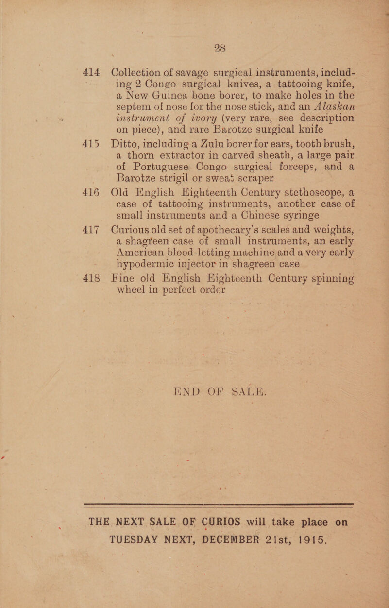 414 416 417 418 28 Collection of savage surgical instruments, includ- ing 2 Congo surgical knives, a tattooing knife, a New Guinea bone borer, to make holes in the septem of nose for the nose stick, and an Alaskan instrument of iwory (very rare, see description on piece), and rare Barotze surgical knife Ditto, including a Zuiu borer for ears, tooth brush, a thorn extractor in carved sheath, a large pair of Portuguese Congo surgical forceps, and a Barotze strigil or swea’s scraper | Old English Highteenth Century stethoscope, a case of tattooing instruments, another case of small instruments and a Chinese syringe Curious old set of apothecary’s scales and weights, a shagreen case of small instruments, an early American blood-letting machine and a very early hypodermic injector in shagreen case Fine old English Kighteenth Century spinning wheel in perfect order END OF SALE.   TUESDAY NEXT, DECEMBER 21st, 1915.