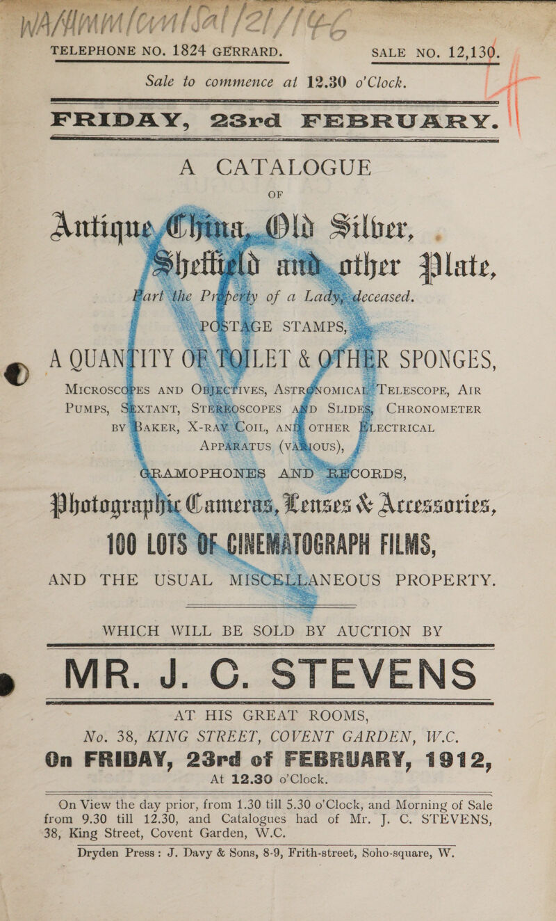  ABEL RST EE SG IE A EE ST DBS Ai LHR SA ES eit IE 2 als APN Fi a  p FRIDAY, 23rd FEBRUARY. |       # SPUNGEDS, @ sguanpiry MICROSCOPES AND ELESCOPE, AIR PUMPS, CHRONOMETER AND THE USUAL MIS NEOUS PROPERTY.     : an — $< ee No. 38, KING STREET, COVENT GARDEN, ae On FRIDAY, 23rd of FEBRUARY, 1972, At 12.80 o’Clock.     On View the day prior, from 1.30 till 5.30 o’Clock, and Morning of Sale from 9.30 till 12.30, and Catalogues had of Mr. J. C. STEVENS, 38, King Street, Covent Garden, W.C. Dryden Press: J. Davy &amp; Sons, 8-9, Frith-street, Soho-square, W. 