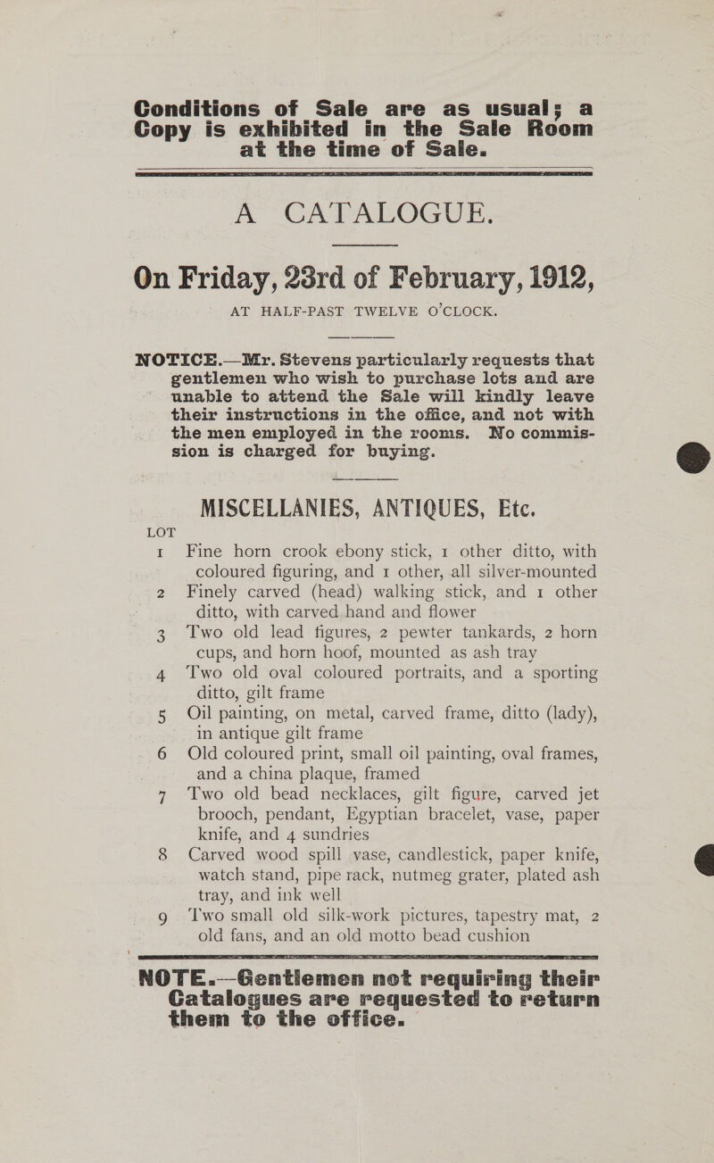 Conditions of Sale are as usual; a Gopy is exhibited in the Sale Roeom at the time of Sale.    A CATALOGUE, On Friday, 23rd of February, 1912, AT HALF-PAST TWELVE O’CLOCK. NOTICE.— Mr. Stevens particularly requests that gentlemen who wish to purchase lots and are unable to attend the Sale will kindly leave their instructions in the office, and not with the men employed in the rooms. No commis- sion is charged for buying.  MISCELLANIES, ANTIQUES, Etc. LOT t Fine horn crook ebony stick, 1 other ditto, with coloured figuring, and 1 other, all silver-mounted 2 Finely carved (head) walking stick, and 1 other ditto, with carved hand and flower 3 Two old lead figures, 2 pewter tankards, 2 horn cups, and horn hoof, mounted as ash tray 4 ‘Two old oval coloured portraits, and a sporting ditto, gilt frame 5 Oil painting, on metal, carved frame, ditto (lady), in antique gilt frame 6 Old coloured print, small oil painting, oval frames, and a china plaque, framed 7 ‘Two old bead necklaces, gilt figure, carved jet brooch, pendant, Egyptian bracelet, vase, paper knife, and 4 sundries 8 Carved wood spill vase, candlestick, paper knife, watch stand, pipe rack, nutmeg grater, plated ash tray, and ink well Two small old silk-work pictures, tapestry mat, 2 old fans, and an old motto bead cushion   NOTE.—Gentiemen not requiring their Gatalogues are requested to return them to the office.